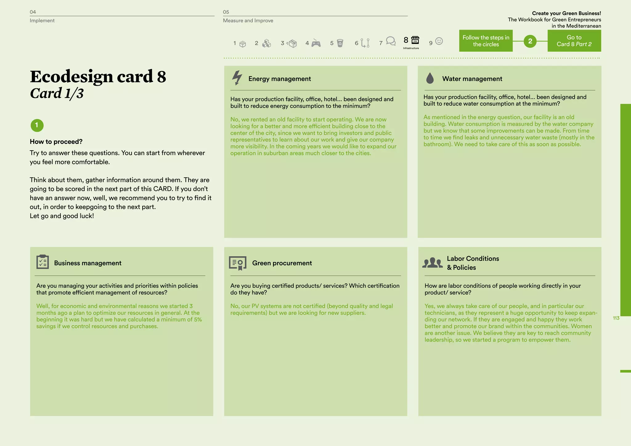 04 05 Create your Green Business!
The Workbook for Green Entrepreneurs
in the Mediterranean
Implement Measure and Improve
04 05 Create your Green Business!
The Workbook for Green Entrepreneurs
in the Mediterranean
Implement Measure and Improve
Energy management Water management
Has your production facility, office, hotel... been designed and
built to reduce energy consumption to the minimum?
No, we rented an old facility to start operating. We are now
looking for a better and more efficient building close to the
center of the city, since we want to bring investors and public
representatives to learn about our work and give our company
more visibility. In the coming years we would like to expand our
operation in suburban areas much closer to the cities.
Are you managing your activities and priorities within policies
that promote efficient management of resources?
Well, for economic and environmental reasons we started 3
months ago a plan to optimize our resources in general. At the
beginning it was hard but we have calculated a minimum of 5%
savings if we control resources and purchases.
Business management Green procurement
Labor Conditions
& Policies
Are you buying certified products/ services? Which certification
do they have?
No, our PV systems are not certified (beyond quality and legal
requirements) but we are looking for new suppliers.
How are labor conditions of people working directly in your
product/ service?
Yes, we always take care of our people, and in particular our
technicians, as they represent a huge opportunity to keep expan-
ding our network. If they are engaged and happy they work
better and promote our brand within the communities. Women
are another issue. We believe they are key to reach community
leadership, so we started a program to empower them.
Has your production facility, office, hotel... been designed and
built to reduce water consumption at the minimum?
As mentioned in the energy question, our facility is an old
building. Water consumption is measured by the water company
but we know that some improvements can be made. From time
to time we find leaks and unnecessary water waste (mostly in the
bathroom). We need to take care of this as soon as possible.
Ecodesign card 8
Card 1/3
1
How to proceed?
Try to answer these questions. You can start from wherever
you feel more comfortable.
Think about them, gather information around them. They are
going to be scored in the next part of this CARD. If you don’t
have an answer now, well, we recommend you to try to find it
out, in order to keepgoing to the next part.
Let go and good luck!
2
Go to
Card 8 Part 2
Follow the steps in
the circles2 3 4 5 6 7 98
Infrastructure
1
113
 