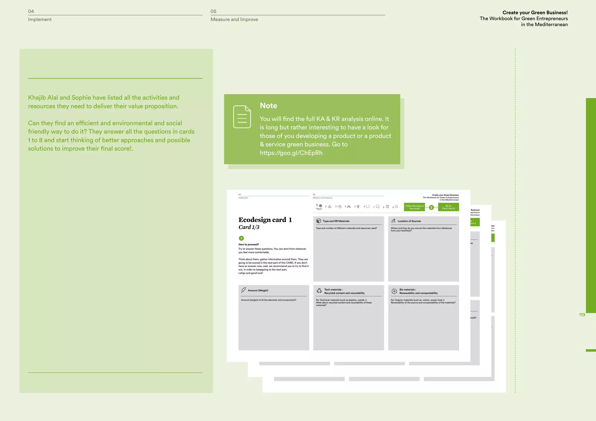 04 05 Create your Green Business!
The Workbook for Green Entrepreneurs
in the Mediterranean
Implement Measure and Improve
119
Khajib Alal and Sophie have listed all the activities and
resources they need to deliver their value proposition.
Can they find an efficient and environmental and social
friendly way to do it? They answer all the questions in cards
1 to 8 and start thinking of better approaches and possible
solutions to improve their final score!.
Note
You will find the full KA & KR analysis online. It
is long but rather interesting to have a look for
those of you developing a product or a product
& service green business. Go to
https://goo.gl/ChEpRh
Handbook
P.g 25
1
Type and NR Materials Location of Sources
Type and number of different materials and resources used?
Amount (weight) of all the elements and components?
Amount (Weight) Tech materials :
Recycled content and recyclability
Bio materials :
Renewability and compostability
For Technical materials (such as plastics, metals..):
What about recycled content and recyclability of these
materials?
For Organic materials (such as cotton, wood, food..):
Renewability of the source and compostability of the materials?
Where and how do you source the materials from (distances
from your facilities)?
How to proceed?
Try to answer these questions. You can start from wherever
you feel more comfortable.
Think about them, gather information around them. They are
going to be scored in the next part of this CARD. If you don’t
have an answer now, well, we recommend you to try to find it
out, in order to keepgoing to the next part.
Let’go and good luck!
Go to
Card 1 Part 22
1
Materials and
resources
2 3 4 5 6 7 8 9
Follow the steps in
the circles
Ecodesign card 1
Card 1/3
04 05 Create your Green Business!
The Workbook for Green Entrepreneurs
in the Mediterranean
Implement Measure and Improve
Handbook
P.g 25
1
Type and NR Materials Location of Sources
Type and number of different materials and resources used?
Amount (weight) of all the elements and components?
Amount (Weight) Tech materials :
Recycled content and recyclability
Bio materials :
Renewability and compostability
For Technical materials (such as plastics, metals..):
What about recycled content and recyclability of these
materials?
For Organic materials (such as cotton, wood, food..):
Renewability of the source and compostability of the materials?
Where and how do you source the materials from (distances
from your facilities)?
How to proceed?
Try to answer these questions. You can start from wherever
you feel more comfortable.
Think about them, gather information around them. They are
going to be scored in the next part of this CARD. If you don’t
have an answer now, well, we recommend you to try to find it
out, in order to keepgoing to the next part.
Let’go and good luck!
Go to
Card 1 Part 22
1
Materials and
resources
2 3 4 5 6 7 8 9
Follow the steps in
the circles
Ecodesign card 1
Card 1/3
04 05 Create your Green Business!
The Workbook for Green Entrepreneurs
in the Mediterranean
Implement Measure and Improve
Handbook
P.g 25
1
Type and NR Materials Location of Sources
Type and number of different materials and resources used?
Amount (weight) of all the elements and components?
Amount (Weight) Tech materials :
Recycled content and recyclability
Bio materials :
Renewability and compostability
For Technical materials (such as plastics, metals..):
What about recycled content and recyclability of these
materials?
For Organic materials (such as cotton, wood, food..):
Renewability of the source and compostability of the materials?
Where and how do you source the materials from (distances
from your facilities)?
How to proceed?
Try to answer these questions. You can start from wherever
you feel more comfortable.
Think about them, gather information around them. They are
going to be scored in the next part of this CARD. If you don’t
have an answer now, well, we recommend you to try to find it
out, in order to keepgoing to the next part.
Let’go and good luck!
Go to
Card 1 Part 22
1
Materials and
resources
2 3 4 5 6 7 8 9
Follow the steps in
the circles
Ecodesign card 1
Card 1/3
04 05 Create your Green Business!
The Workbook for Green Entrepreneurs
in the Mediterranean
Implement Measure and Improve
 