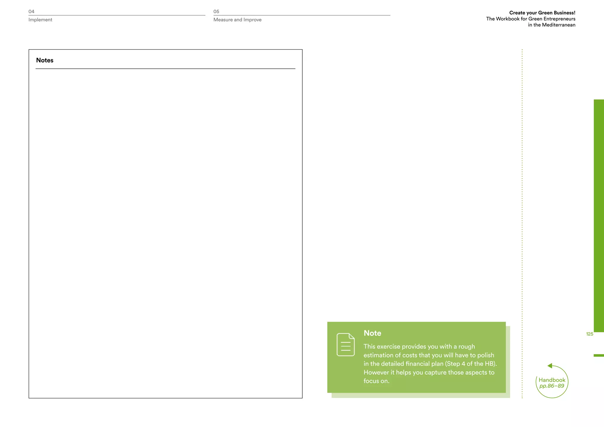 Create your Green Business!
The Workbook for Green Entrepreneurs
in the Mediterranean
Implement Measure and Improve
125
04 05
Handbook
pp.86–89
Notes
Note
This exercise provides you with a rough
estimation of costs that you will have to polish
in the detailed financial plan (Step 4 of the HB).
However it helps you capture those aspects to
focus on.
 