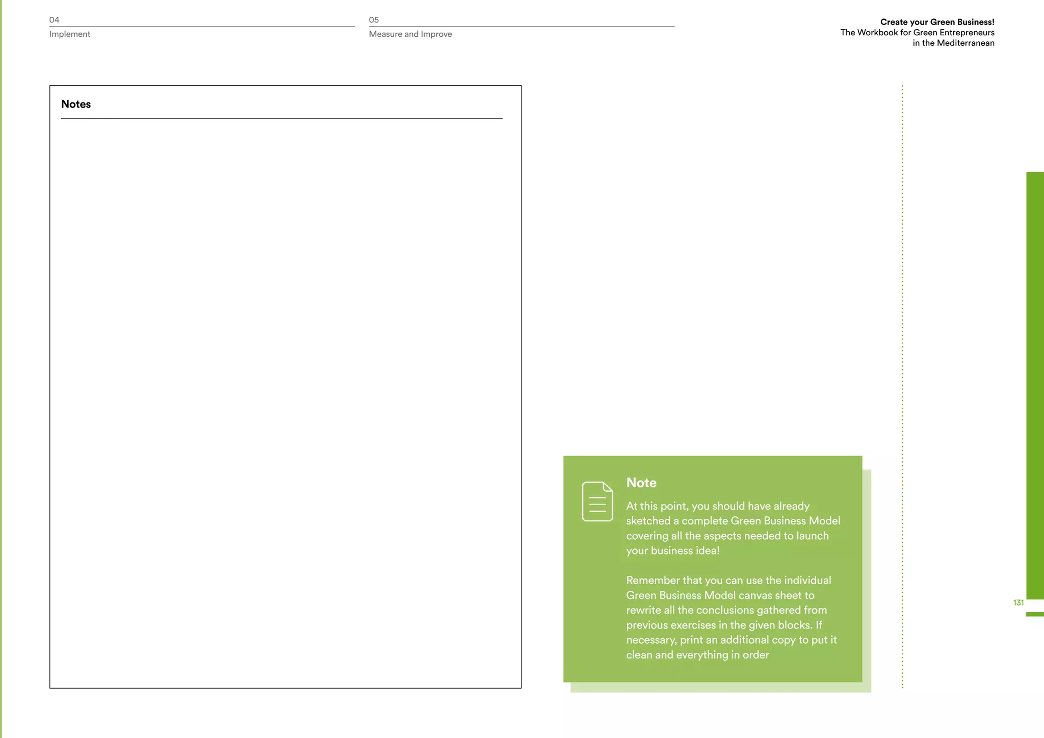 04 05 Create your Green Business!
The Workbook for Green Entrepreneurs
in the Mediterranean
Implement Measure and Improve
131
Note
At this point, you should have already
sketched a complete Green Business Model
covering all the aspects needed to launch
your business idea!
Remember that you can use the individual
Green Business Model canvas sheet to
rewrite all the conclusions gathered from
previous exercises in the given blocks. If
necessary, print an additional copy to put it
clean and everything in order
Notes
 