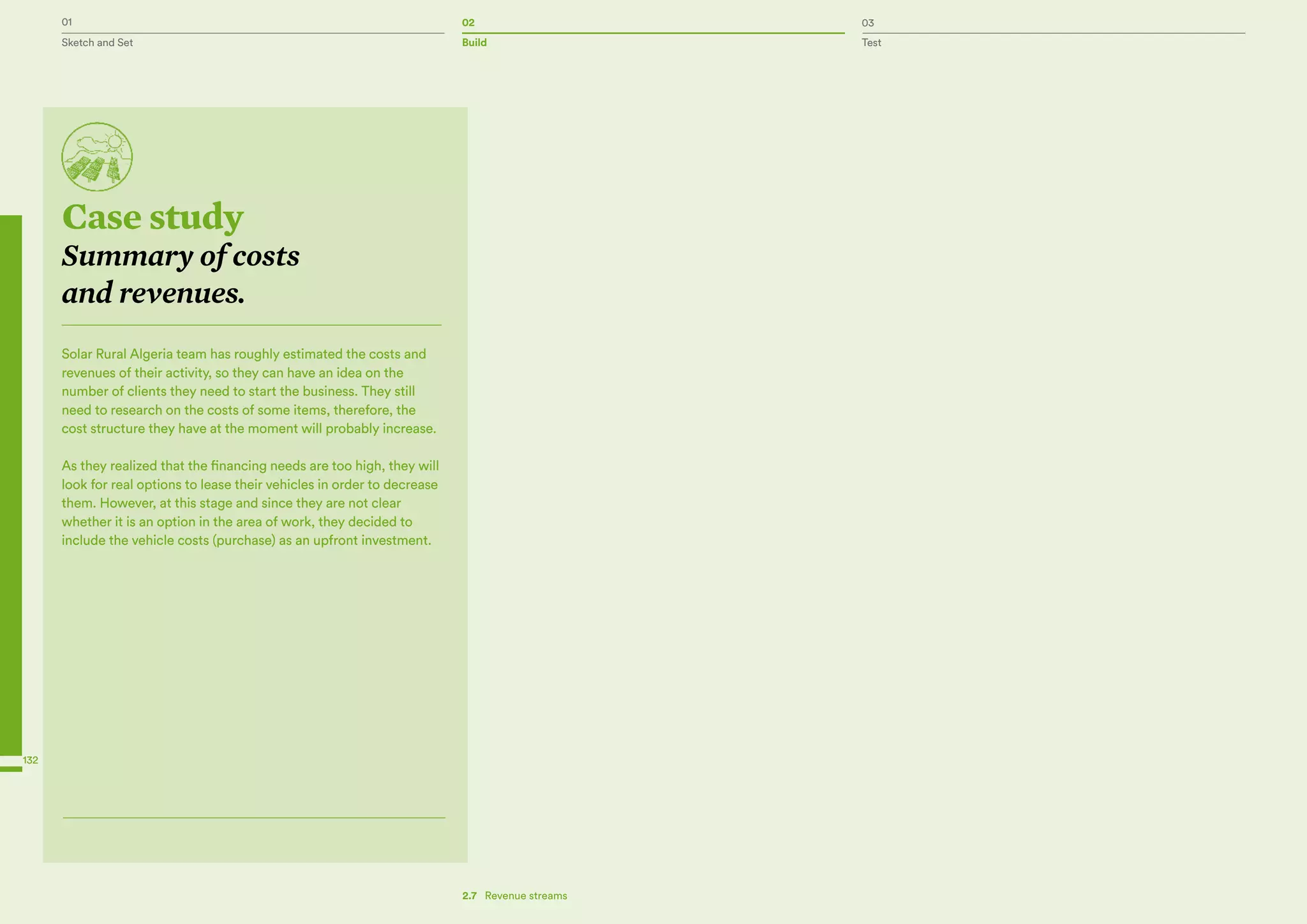 01 02 03
Sketch and Set Build Test
132
Case study
Summary of costs
and revenues.
Solar Rural Algeria team has roughly estimated the costs and
revenues of their activity, so they can have an idea on the
number of clients they need to start the business. They still
need to research on the costs of some items, therefore, the
cost structure they have at the moment will probably increase.
As they realized that the financing needs are too high, they will
look for real options to lease their vehicles in order to decrease
them. However, at this stage and since they are not clear
whether it is an option in the area of work, they decided to
include the vehicle costs (purchase) as an upfront investment.
2.7  Revenue streams
 