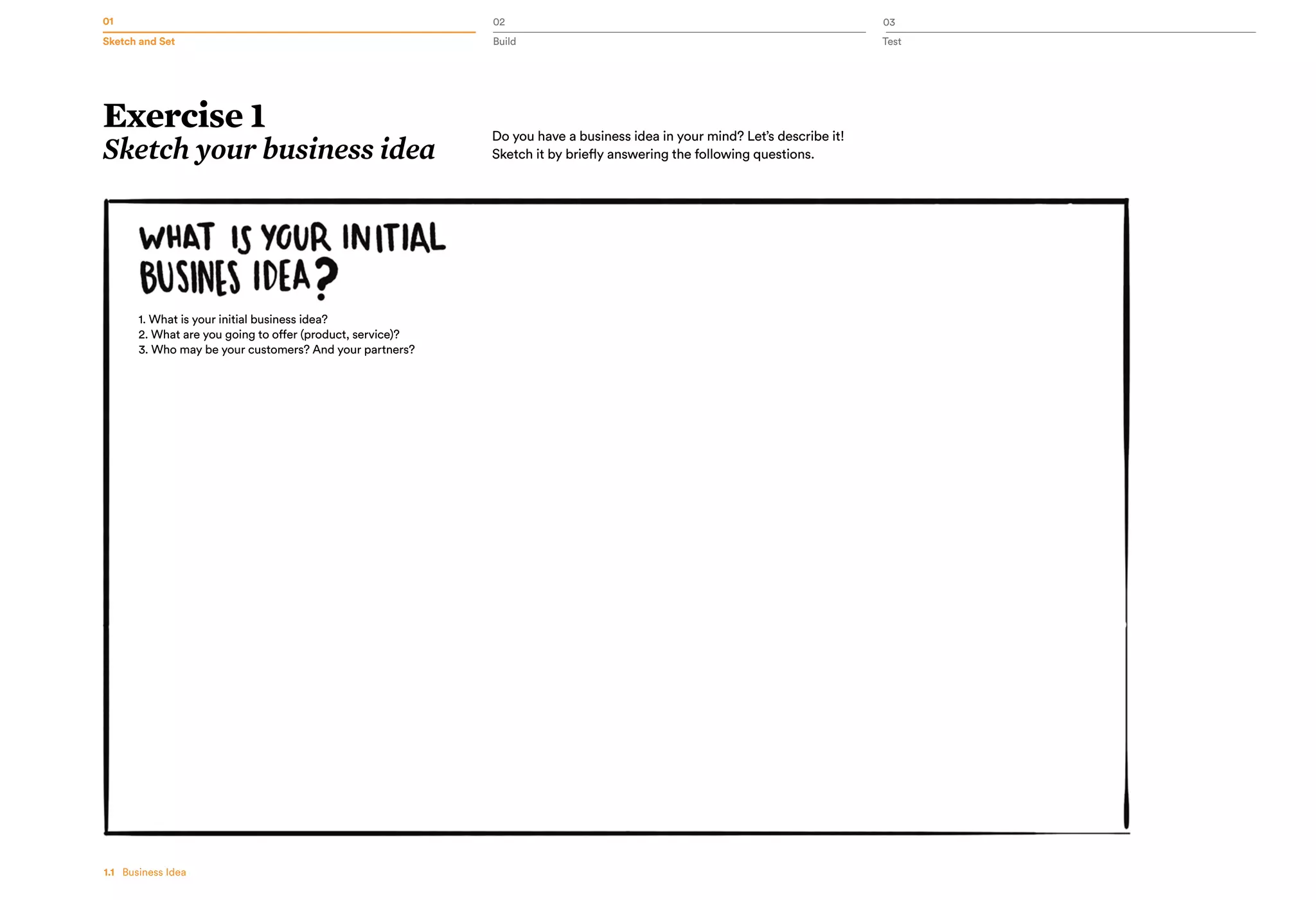 01 02 03
Sketch and Set Build Test
1.1   Business Idea
Exercise 1
Sketch your business idea
Do you have a business idea in your mind? Let’s describe it!
Sketch it by briefly answering the following questions.
1. What is your initial business idea?
2. What are you going to offer (product, service)?
3. Who may be your customers? And your partners?
 