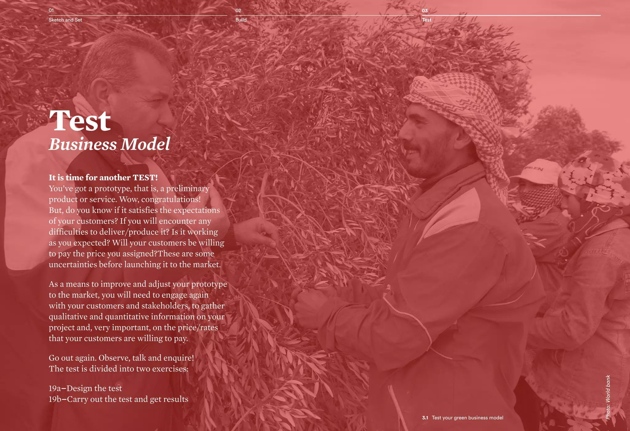 3.1 Test your green business model
It is time for another TEST!
You’ve got a prototype, that is, a preliminary
product or service. Wow, congratulations!
But, do you know if it satisfies the expectations
of your customers? If you will encounter any
difficulties to deliver/produce it? Is it working
as you expected? Will your customers be willing
to pay the price you assigned?These are some
uncertainties before launching it to the market.
As a means to improve and adjust your prototype
to the market, you will need to engage again
with your customers and stakeholders, to gather
qualitative and quantitative information on your
project and, very important, on the price/rates
that your customers are willing to pay.
Go out again. Observe, talk and enquire!
The test is divided into two exercises:
19a–Design the test
19b–Carry out the test and get results
02 03
Build Test
01
Sketch and Set
Test
Business Model
3.1   Test your green business model
Photo:Worldbank
 
