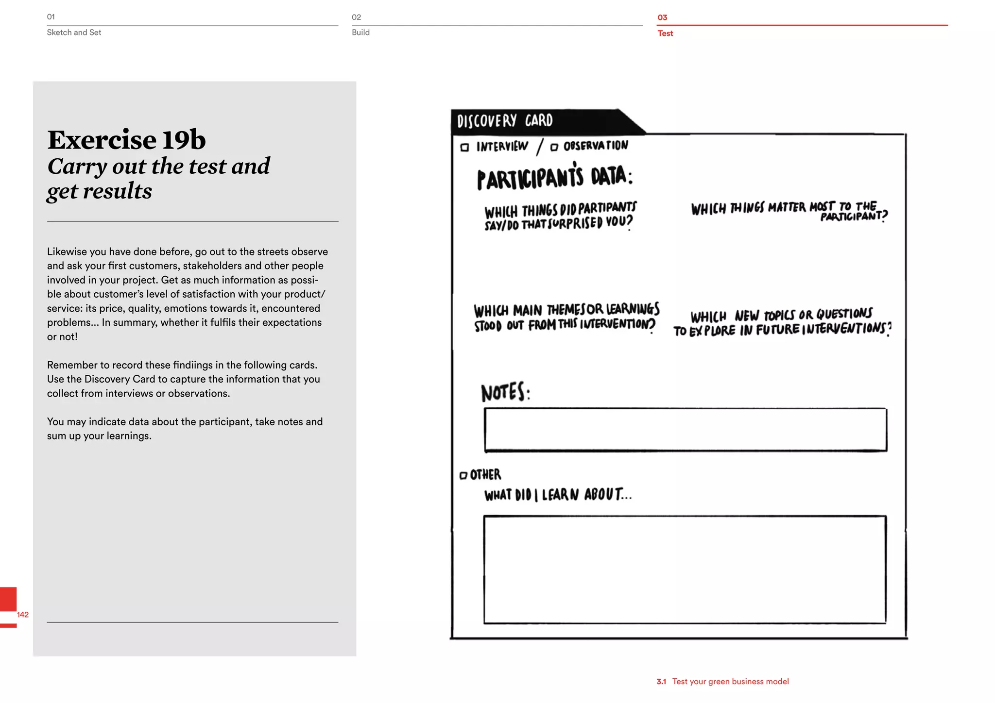 Test
01 02 03
Sketch and Set Build
142
Exercise 19b
Carry out the test and
get results
Likewise you have done before, go out to the streets observe
and ask your first customers, stakeholders and other people
involved in your project. Get as much information as possi-
ble about customer’s level of satisfaction with your product/
service: its price, quality, emotions towards it, encountered
problems... In summary, whether it fulfils their expectations
or not!
Remember to record these findiings in the following cards.
Use the Discovery Card to capture the information that you
collect from interviews or observations.
You may indicate data about the participant, take notes and
sum up your learnings.
3.1   Test your green business model
 