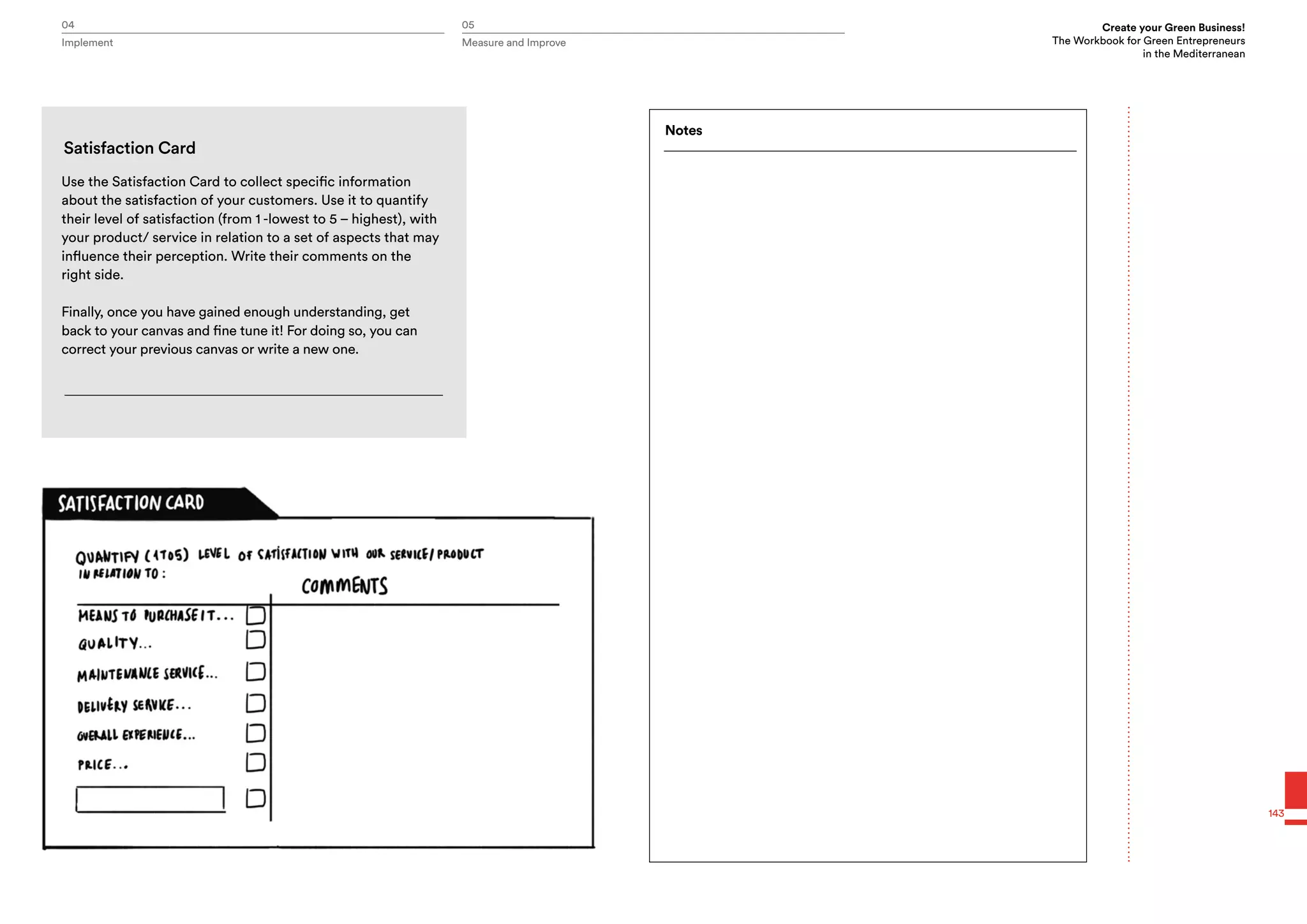 04 05 Create your Green Business!
The Workbook for Green Entrepreneurs
in the Mediterranean
Implement Measure and Improve
143
Use the Satisfaction Card to collect specific information
about the satisfaction of your customers. Use it to quantify
their level of satisfaction (from 1 -lowest to 5 – highest), with
your product/ service in relation to a set of aspects that may
influence their perception. Write their comments on the
right side.
Finally, once you have gained enough understanding, get
back to your canvas and fine tune it! For doing so, you can
correct your previous canvas or write a new one.
Satisfaction Card
Notes
 