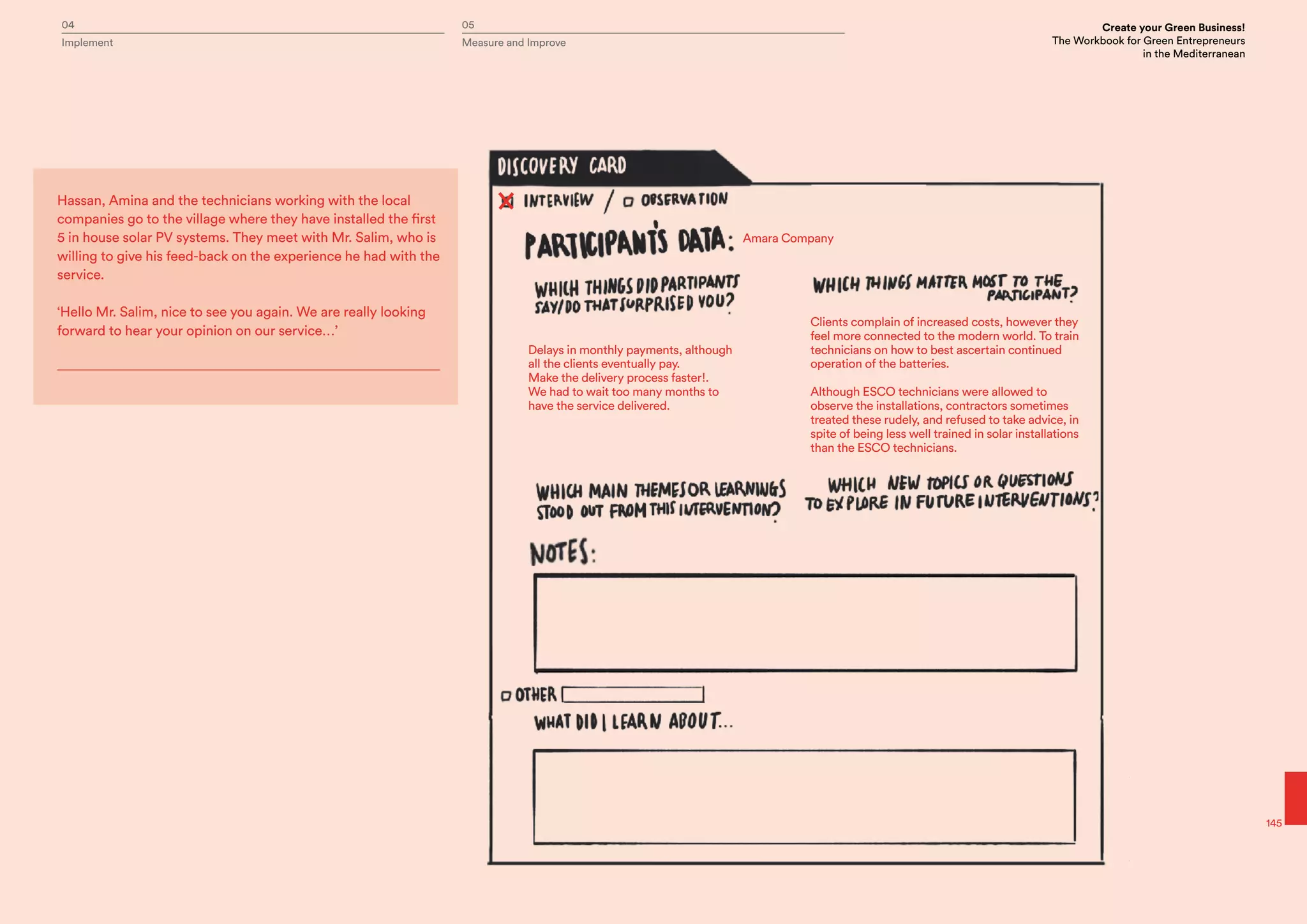 04 05 Create your Green Business!
The Workbook for Green Entrepreneurs
in the Mediterranean
Implement Measure and Improve
145
Amara Company
Delays in monthly payments, although
all the clients eventually pay.
Make the delivery process faster!.
We had to wait too many months to
have the service delivered.
Clients complain of increased costs, however they
feel more connected to the modern world. To train
technicians on how to best ascertain continued
operation of the batteries.
Although ESCO technicians were allowed to
observe the installations, contractors sometimes
treated these rudely, and refused to take advice, in
spite of being less well trained in solar installations
than the ESCO technicians.
Hassan, Amina and the technicians working with the local
companies go to the village where they have installed the first
5 in house solar PV systems. They meet with Mr. Salim, who is
willing to give his feed-back on the experience he had with the
service.
‘Hello Mr. Salim, nice to see you again. We are really looking
forward to hear your opinion on our service…’
 
