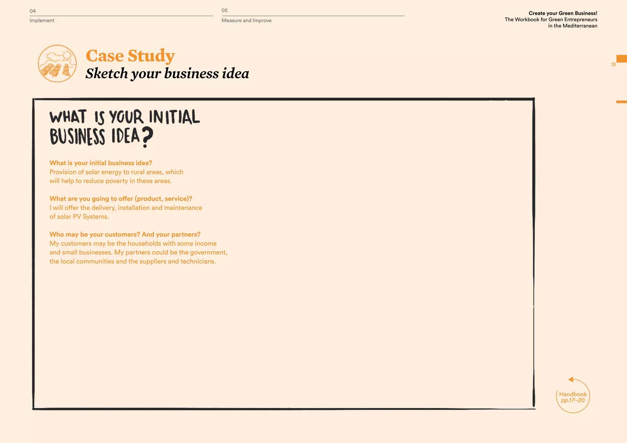 Handbook
pp.17–20
13
Case Study
Sketch your business idea
What is your initial business idea?
Provision of solar energy to rural areas, which
will help to reduce poverty in these areas.
What are you going to offer (product, service)?
I will offer the delivery, installation and maintenance
of solar PV Systems.
Who may be your customers? And your partners?
My customers may be the households with some income
and small businesses. My partners could be the government,
the local communities and the suppliers and technicians.
04 05
Implement Measure and Improve
Create your Green Business!
The Workbook for Green Entrepreneurs
in the Mediterranean
 