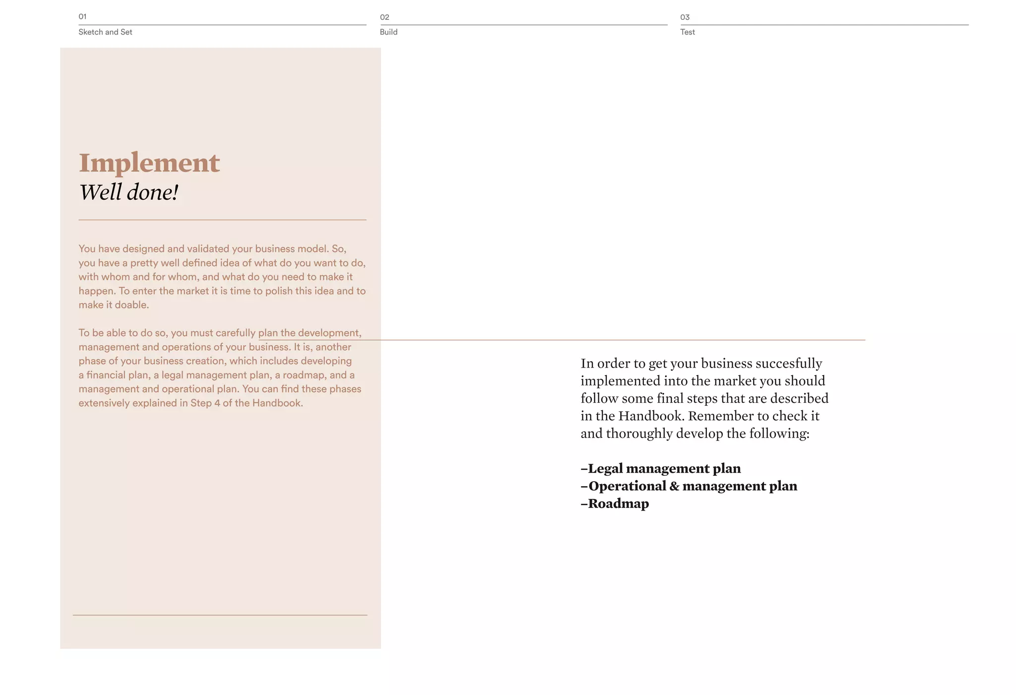 01 02 03
Sketch and Set Build Test
Implement
Well done!
You have designed and validated your business model. So,
you have a pretty well defined idea of what do you want to do,
with whom and for whom, and what do you need to make it
happen. To enter the market it is time to polish this idea and to
make it doable.
To be able to do so, you must carefully plan the development,
management and operations of your business. It is, another
phase of your business creation, which includes developing
a financial plan, a legal management plan, a roadmap, and a
management and operational plan. You can find these phases
extensively explained in Step 4 of the Handbook.
In order to get your business succesfully
implemented into the market you should
follow some final steps that are described
in the Handbook. Remember to check it
and thoroughly develop the following:
–Legal management plan
–Operational & management plan
–Roadmap
 