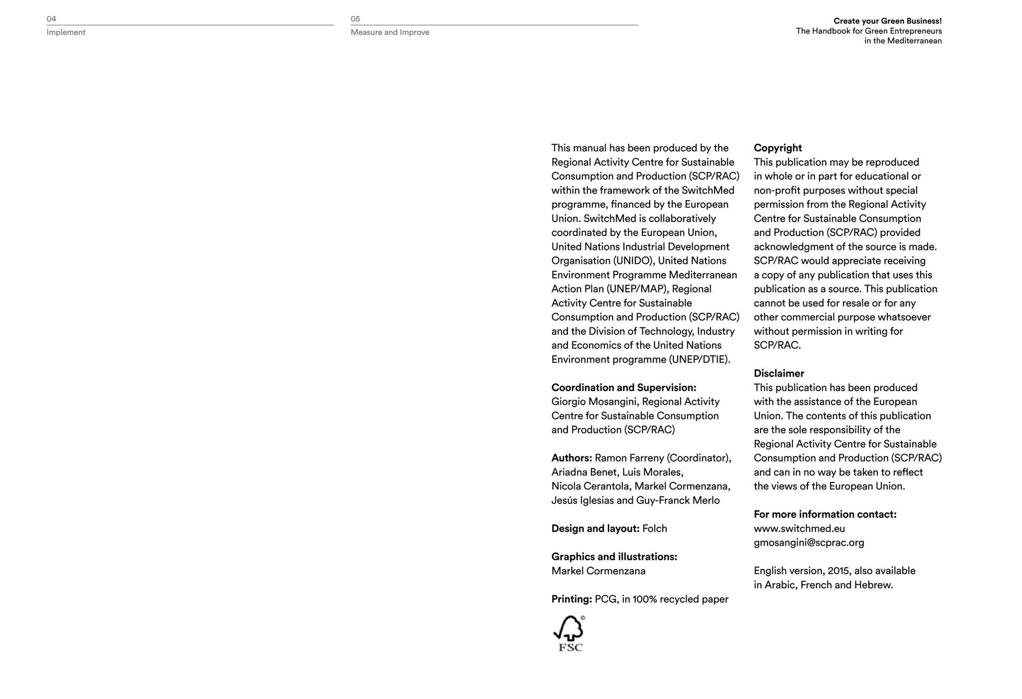 Implement Measure and Improve
04 05 Create your Green Business!
The Handbook for Green Entrepreneurs
in the Mediterranean
This manual has been produced by the
Regional Activity Centre for Sustainable
Consumption and Production (SCP/RAC)
within the framework of the SwitchMed
programme, financed by the European
Union. SwitchMed is collaboratively
coordinated by the European Union,
United Nations Industrial Development
Organisation (UNIDO), United Nations
Environment Programme Mediterranean
Action Plan (UNEP/MAP), Regional
Activity Centre for Sustainable
Consumption and Production (SCP/RAC)
and the Division of Technology, Industry
and Economics of the United Nations
Environment programme (UNEP/DTIE).
Coordination and Supervision:
Giorgio Mosangini, Regional Activity
Centre for Sustainable Consumption
and Production (SCP/RAC)
Authors: Ramon Farreny (Coordinator),
Ariadna Benet, Luis Morales,
Nicola Cerantola, Markel Cormenzana,
Jesús Iglesias and Guy-Franck Merlo
Design and layout: Folch
Graphics and illustrations:
Markel Cormenzana
Printing: PCG, in 100% recycled paper
Copyright
This publication may be reproduced
in whole or in part for educational or
non-profit purposes without special
permission from the Regional Activity
Centre for Sustainable Consumption
and Production (SCP/RAC) provided
acknowledgment of the source is made.
SCP/RAC would appreciate receiving
a copy of any publication that uses this
publication as a source. This publication
cannot be used for resale or for any
other commercial purpose whatsoever
without permission in writing for
SCP/RAC.
Disclaimer
This publication has been produced
with the assistance of the European
Union. The contents of this publication
are the sole responsibility of the
Regional Activity Centre for Sustainable
Consumption and Production (SCP/RAC)
and can in no way be taken to reflect
the views of the European Union.
For more information contact:
www.switchmed.eu
gmosangini@scprac.org
English version, 2015, also available
in Arabic, French and Hebrew.
 