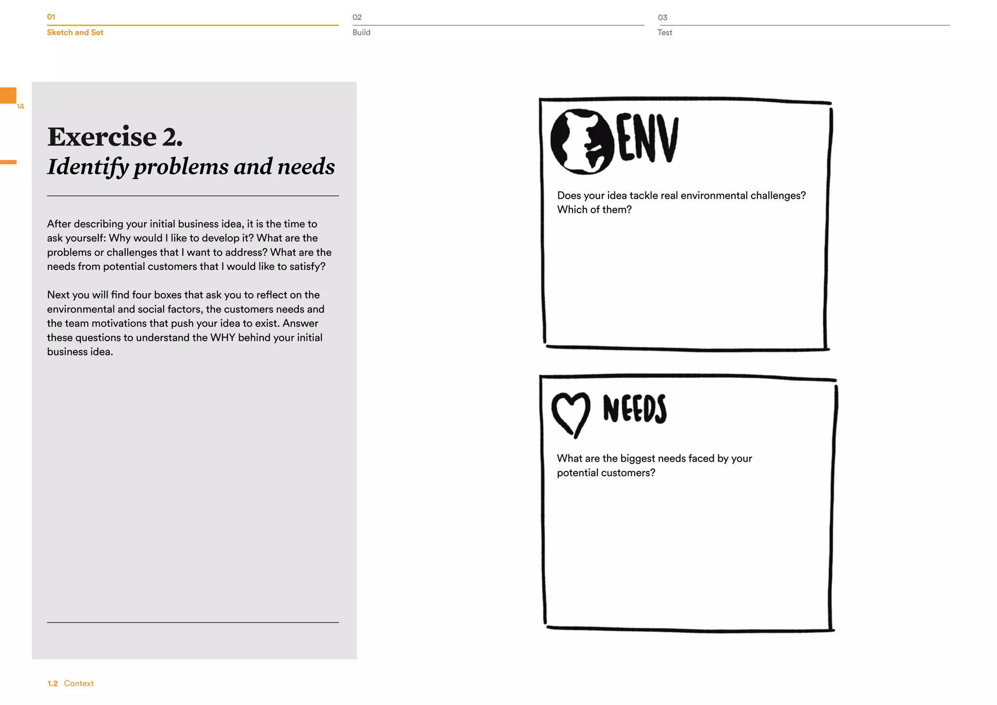 01 02 03
Sketch and Set Build Test
14
Exercise 2.
Identify problems and needs
After describing your initial business idea, it is the time to
ask yourself: Why would I like to develop it? What are the
problems or challenges that I want to address? What are the
needs from potential customers that I would like to satisfy?
Next you will find four boxes that ask you to reflect on the
environmental and social factors, the customers needs and
the team motivations that push your idea to exist. Answer
these questions to understand the WHY behind your initial
business idea.
Does your idea tackle real environmental challenges?
Which of them?
What are the biggest needs faced by your
potential customers?
1.2   Context
 