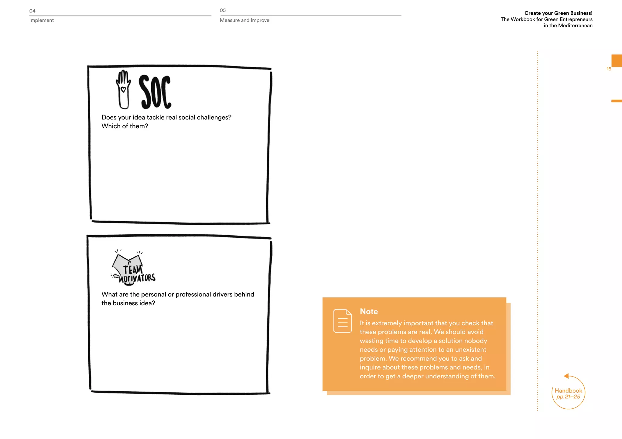 04 05
Implement Measure and Improve
Create your Green Business!
The Workbook for Green Entrepreneurs
in the Mediterranean
Handbook
pp.21–25
15
Does your idea tackle real social challenges?
Which of them?
What are the personal or professional drivers behind
the business idea?
Note
It is extremely important that you check that
these problems are real. We should avoid
wasting time to develop a solution nobody
needs or paying attention to an unexistent
problem. We recommend you to ask and
inquire about these problems and needs, in
order to get a deeper understanding of them.
 