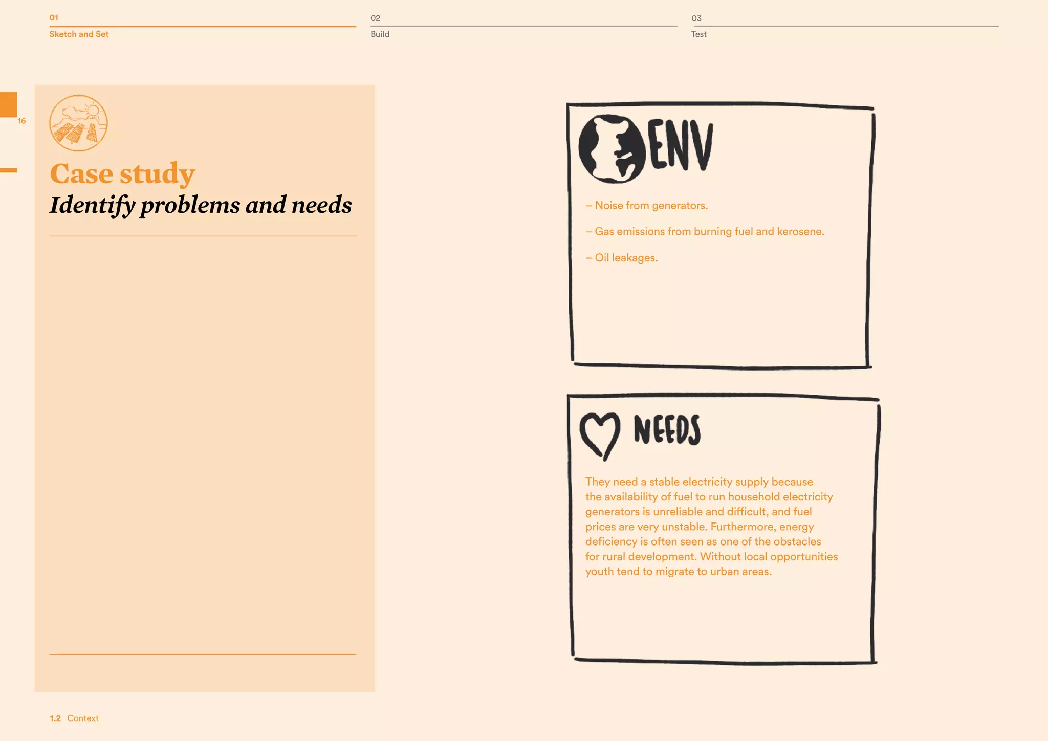 01 02 03
Sketch and Set Build Test
16
1.2   Context
– Noise from generators.
– Gas emissions from burning fuel and kerosene.
– Oil leakages.
They need a stable electricity supply because
the availability of fuel to run household electricity
generators is unreliable and difficult, and fuel
prices are very unstable. Furthermore, energy
deficiency is often seen as one of the obstacles
for rural development. Without local opportunities
youth tend to migrate to urban areas.
Case study
Identify problems and needs
 