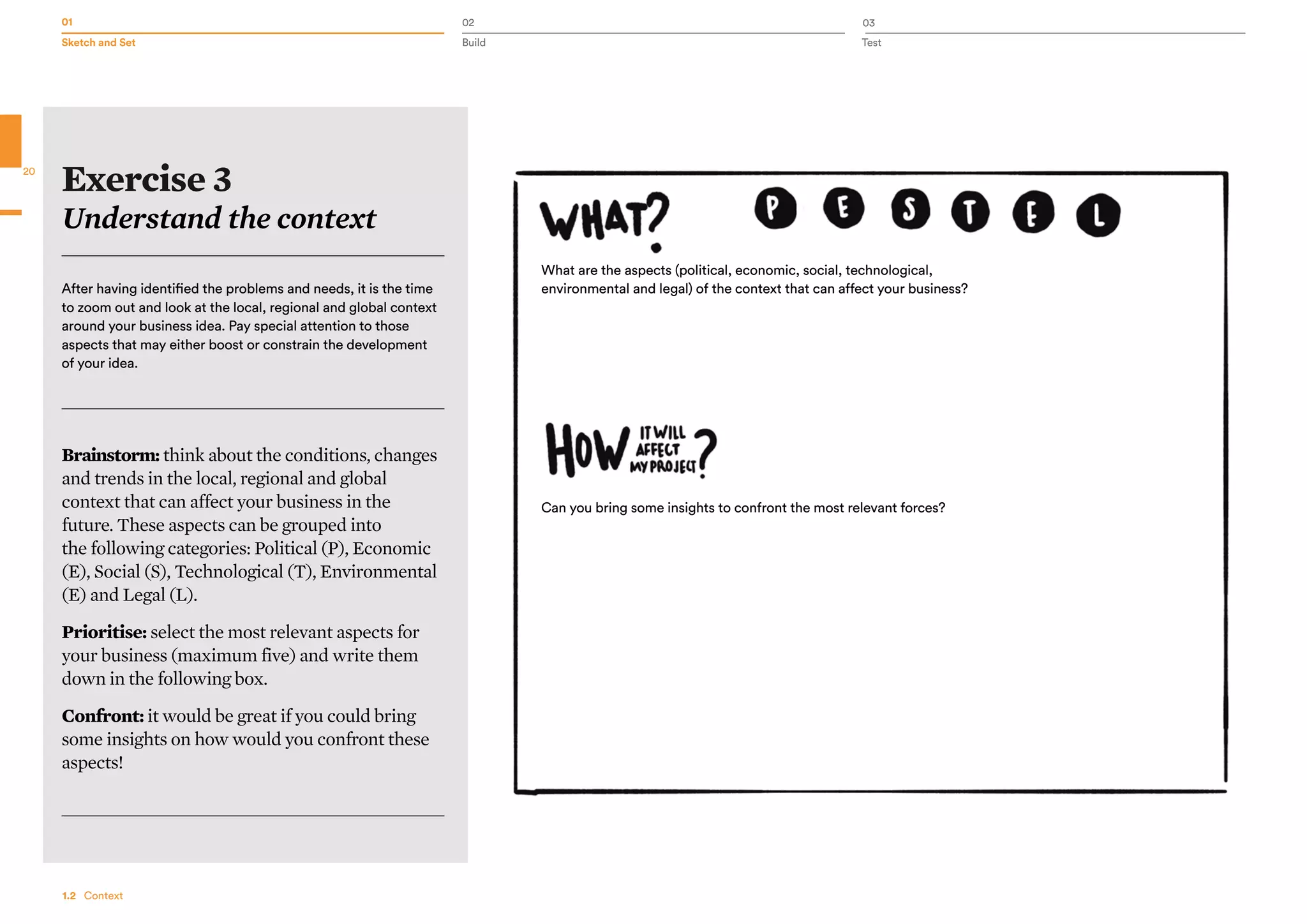 01 02 03
Sketch and Set Build Test
20
After having identified the problems and needs, it is the time
to zoom out and look at the local, regional and global context
around your business idea. Pay special attention to those
aspects that may either boost or constrain the development
of your idea.
Brainstorm: think about the conditions, changes
and trends in the local, regional and global
context that can affect your business in the
future. These aspects can be grouped into
the following categories: Political (P), Economic
(E), Social (S), Technological (T), Environmental
(E) and Legal (L).
Prioritise: select the most relevant aspects for
your business (maximum five) and write them
down in the following box.
Confront: it would be great if you could bring
some insights on how would you confront these
aspects!
Exercise 3
Understand the context
1.2  Context
What are the aspects (political, economic, social, technological,
environmental and legal) of the context that can affect your business?
Can you bring some insights to confront the most relevant forces?
 