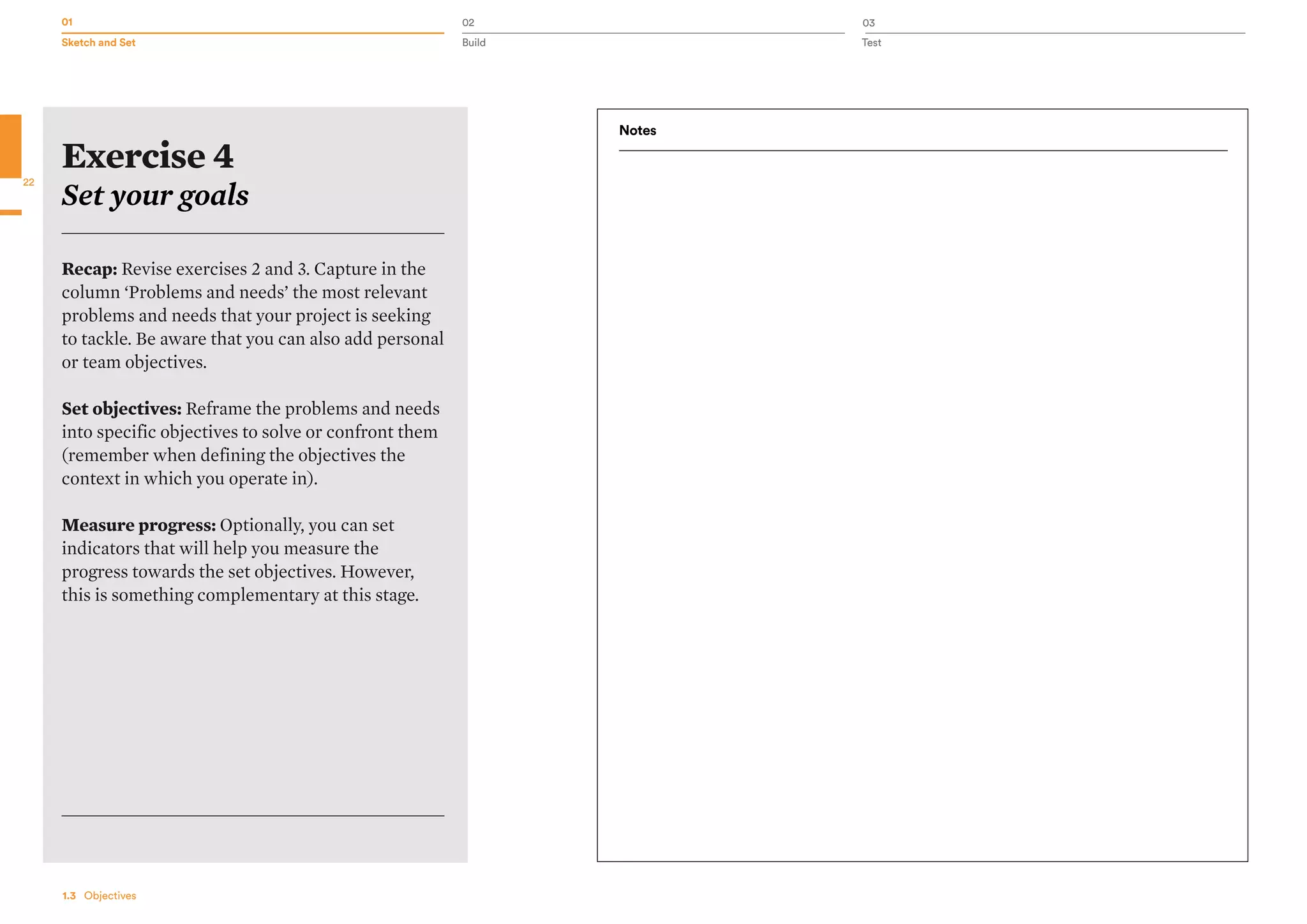 01 02 03
Sketch and Set Build Test
22
1.3   Objectives
Exercise 4
Set your goals
Recap: Revise exercises 2 and 3. Capture in the
column ‘Problems and needs’ the most relevant
problems and needs that your project is seeking
to tackle. Be aware that you can also add personal
or team objectives.
Set objectives: Reframe the problems and needs
into specific objectives to solve or confront them
(remember when defining the objectives the
context in which you operate in).
Measure progress: Optionally, you can set
indicators that will help you measure the
progress towards the set objectives. However,
this is something complementary at this stage.
Notes
 