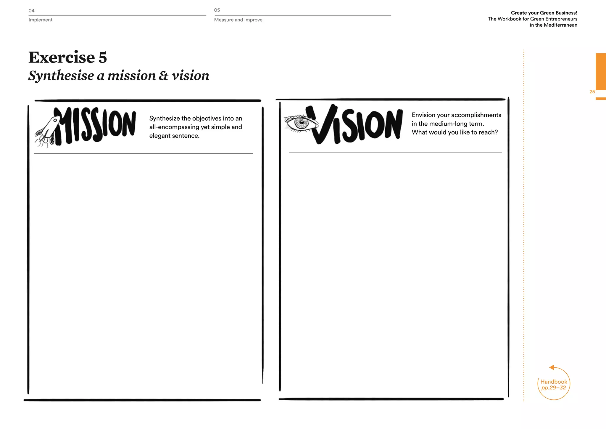04 05
Implement Measure and Improve
Create your Green Business!
The Workbook for Green Entrepreneurs
in the Mediterranean
25
Exercise 5
Synthesise a mission & vision
Synthesize the objectives into an
all-encompassing yet simple and
elegant sentence.
Envision your accomplishments
in the medium-long term.
What would you like to reach?
Handbook
pp.29–32
 