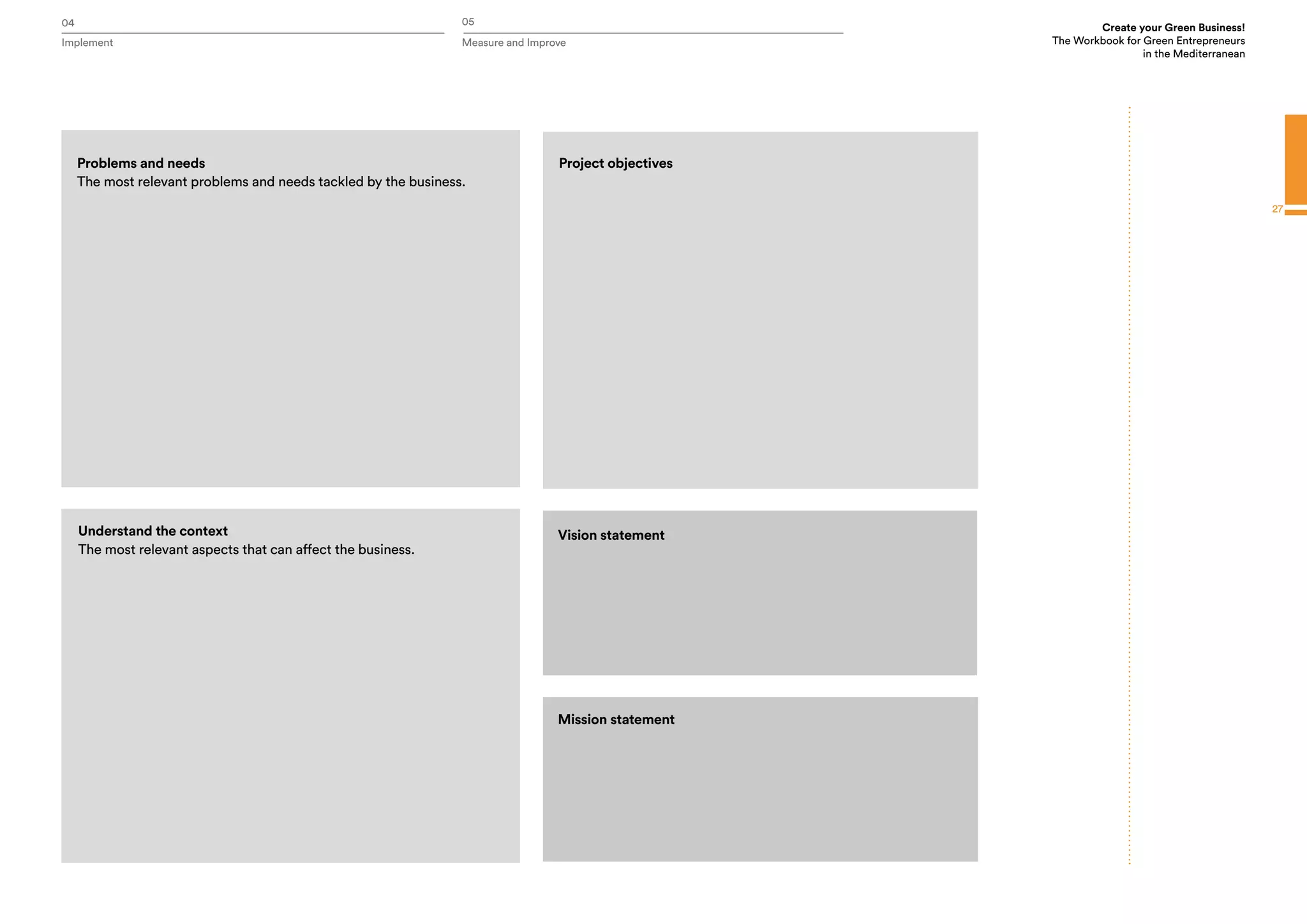 04 05
Implement Measure and Improve
Create your Green Business!
The Workbook for Green Entrepreneurs
in the Mediterranean
27
Vision statement
Mission statement
Problems and needs
The most relevant problems and needs tackled by the business.
Project objectives
Understand the context
The most relevant aspects that can affect the business.
 