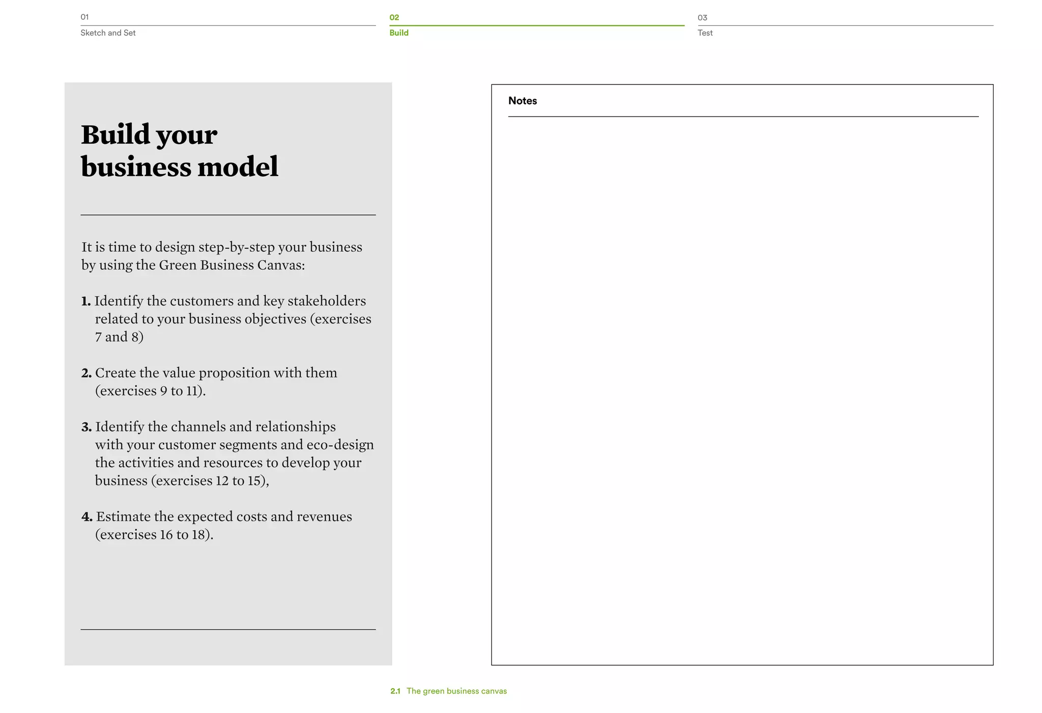 01 02 03
Sketch and Set Build Test
Build your
business model
It is time to design step-by-step your business
by using the Green Business Canvas:
1. Identify the customers and key stakeholders
related to your business objectives (exercises
7 and 8)
2. Create the value proposition with them
(exercises 9 to 11).
3. Identify the channels and relationships
with your customer segments and eco-design
the activities and resources to develop your
business (exercises 12 to 15),
4. Estimate the expected costs and revenues
(exercises 16 to 18).
Notes
2.1   The green business canvas
 