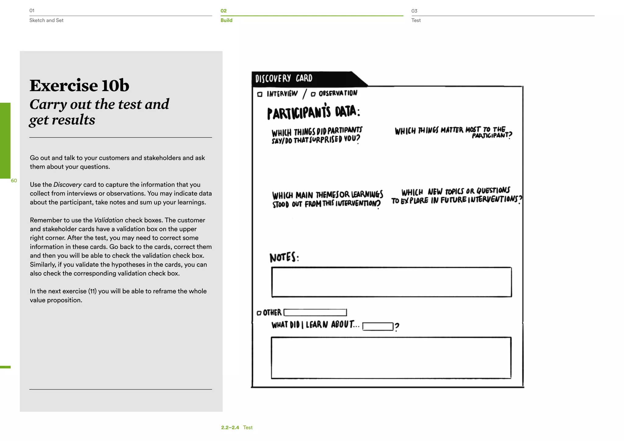01 02 03
Sketch and Set Build Test
60
Go out and talk to your customers and stakeholders and ask
them about your questions.
Use the Discovery card to capture the information that you
collect from interviews or observations. You may indicate data
about the participant, take notes and sum up your learnings.
Remember to use the Validation check boxes. The customer
and stakeholder cards have a validation box on the upper
right corner. After the test, you may need to correct some
information in these cards. Go back to the cards, correct them
and then you will be able to check the validation check box.
Similarly, if you validate the hypotheses in the cards, you can
also check the corresponding validation check box.
In the next exercise (11) you will be able to reframe the whole
value proposition.
Exercise 10b
Carry out the test and
get results
2.2–2.4   Test
 