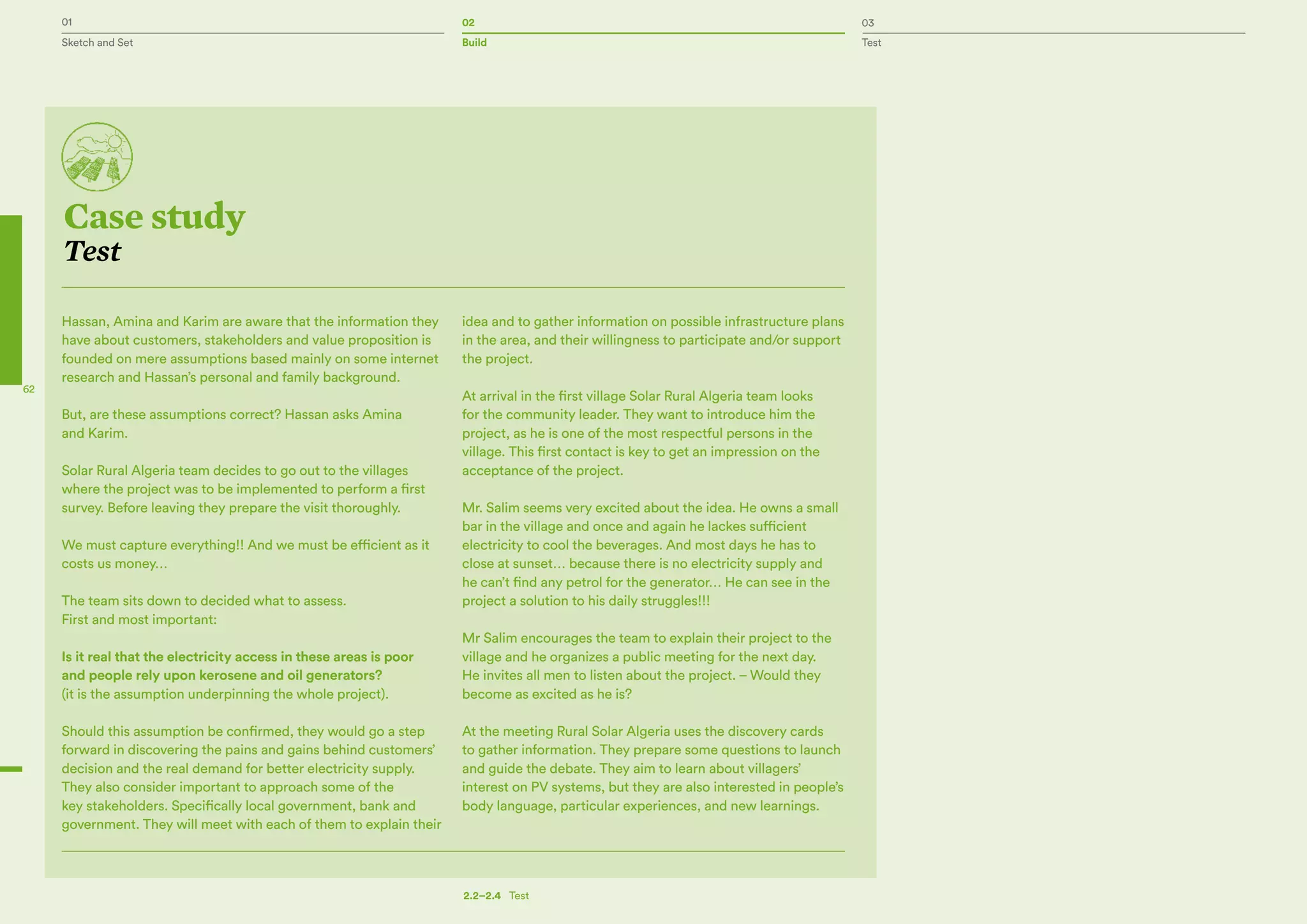 01 02 03
Sketch and Set Build Test
62
Case study
Test
Hassan, Amina and Karim are aware that the information they
have about customers, stakeholders and value proposition is
founded on mere assumptions based mainly on some internet
research and Hassan’s personal and family background.
But, are these assumptions correct? Hassan asks Amina
and Karim.
Solar Rural Algeria team decides to go out to the villages
where the project was to be implemented to perform a first
survey. Before leaving they prepare the visit thoroughly.
We must capture everything!! And we must be efficient as it
costs us money…
The team sits down to decided what to assess.
First and most important:
Is it real that the electricity access in these areas is poor
and people rely upon kerosene and oil generators?
(it is the assumption underpinning the whole project).
Should this assumption be confirmed, they would go a step
forward in discovering the pains and gains behind customers’
decision and the real demand for better electricity supply.
They also consider important to approach some of the
key stakeholders. Specifically local government, bank and
government. They will meet with each of them to explain their
idea and to gather information on possible infrastructure plans
in the area, and their willingness to participate and/or support
the project.
At arrival in the first village Solar Rural Algeria team looks
for the community leader. They want to introduce him the
project, as he is one of the most respectful persons in the
village. This first contact is key to get an impression on the
acceptance of the project.
Mr. Salim seems very excited about the idea. He owns a small
bar in the village and once and again he lackes sufficient
electricity to cool the beverages. And most days he has to
close at sunset… because there is no electricity supply and
he can’t find any petrol for the generator… He can see in the
project a solution to his daily struggles!!!
Mr Salim encourages the team to explain their project to the
village and he organizes a public meeting for the next day.
He invites all men to listen about the project. – Would they
become as excited as he is?
At the meeting Rural Solar Algeria uses the discovery cards
to gather information. They prepare some questions to launch
and guide the debate. They aim to learn about villagers’
interest on PV systems, but they are also interested in people’s
body language, particular experiences, and new learnings.
2.2–2.4   Test
 