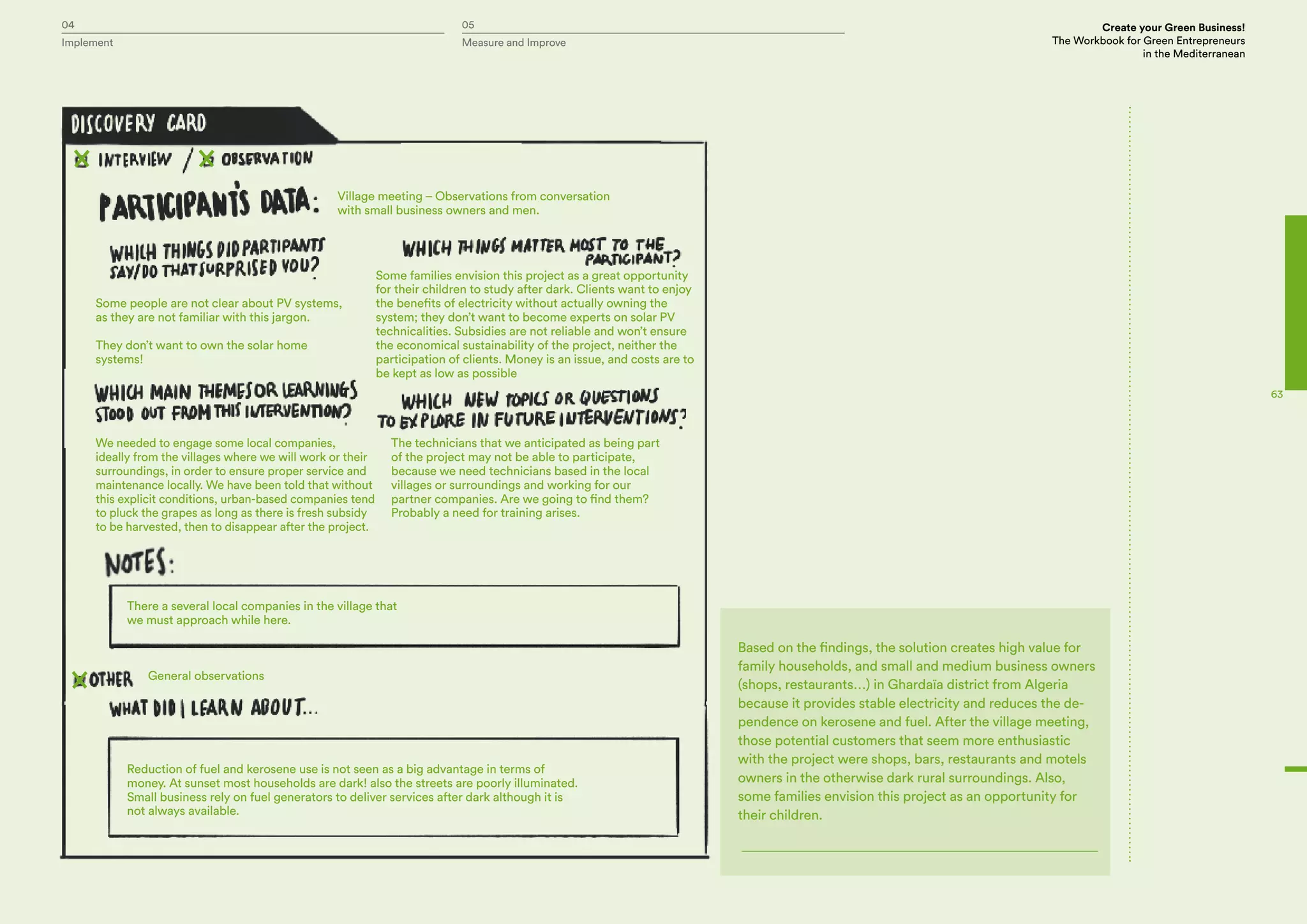 04 05 Create your Green Business!
The Workbook for Green Entrepreneurs
in the Mediterranean
Implement Measure and Improve
63
Village meeting – Observations from conversation
with small business owners and men.
There a several local companies in the village that
we must approach while here.
General observations
Reduction of fuel and kerosene use is not seen as a big advantage in terms of
money. At sunset most households are dark! also the streets are poorly illuminated.
Small business rely on fuel generators to deliver services after dark although it is
not always available.
Some people are not clear about PV systems,
as they are not familiar with this jargon.
They don’t want to own the solar home
systems!
We needed to engage some local companies,
ideally from the villages where we will work or their
surroundings, in order to ensure proper service and
maintenance locally. We have been told that without
this explicit conditions, urban-based companies tend
to pluck the grapes as long as there is fresh subsidy
to be harvested, then to disappear after the project.
The technicians that we anticipated as being part
of the project may not be able to participate,
because we need technicians based in the local
villages or surroundings and working for our
partner companies. Are we going to find them?
Probably a need for training arises.
Some families envision this project as a great opportunity
for their children to study after dark. Clients want to enjoy
the benefits of electricity without actually owning the
system; they don’t want to become experts on solar PV
technicalities. Subsidies are not reliable and won’t ensure
the economical sustainability of the project, neither the
participation of clients. Money is an issue, and costs are to
be kept as low as possible
Based on the findings, the solution creates high value for
family households, and small and medium business owners
(shops, restaurants…) in Ghardaïa district from Algeria
because it provides stable electricity and reduces the de-
pendence on kerosene and fuel. After the village meeting,
those potential customers that seem more enthusiastic
with the project were shops, bars, restaurants and motels
owners in the otherwise dark rural surroundings. Also,
some families envision this project as an opportunity for
their children.
 