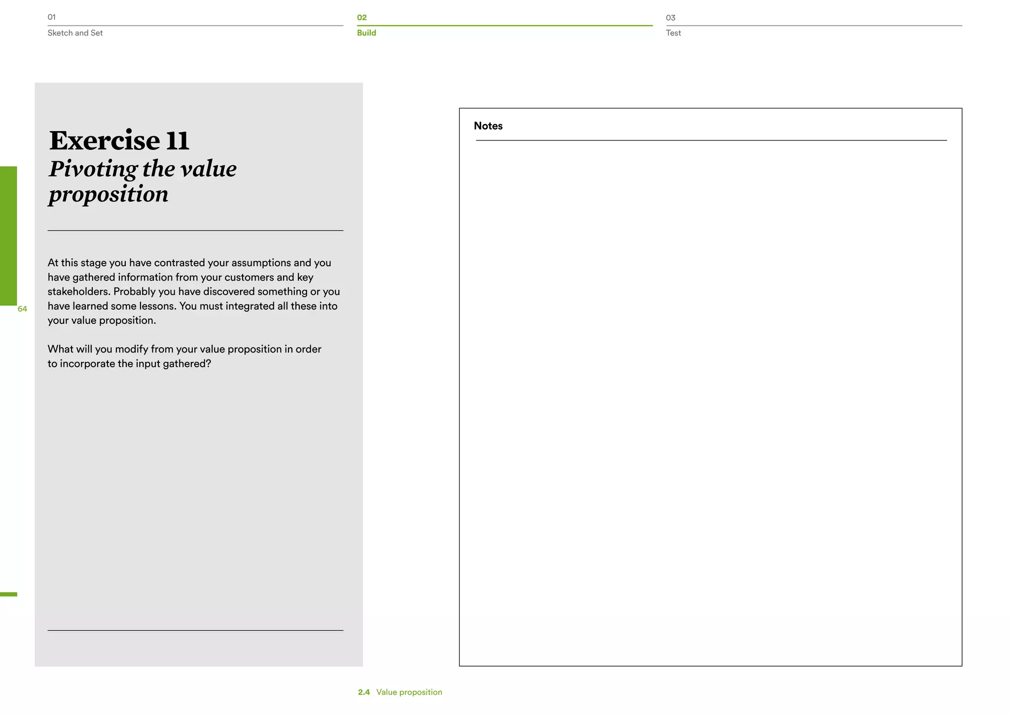 01 02 03
Sketch and Set Build Test
64
Exercise 11
Pivoting the value
proposition
At this stage you have contrasted your assumptions and you
have gathered information from your customers and key
stakeholders. Probably you have discovered something or you
have learned some lessons. You must integrated all these into
your value proposition.
What will you modify from your value proposition in order
to incorporate the input gathered?
Notes
2.4   Value proposition
 