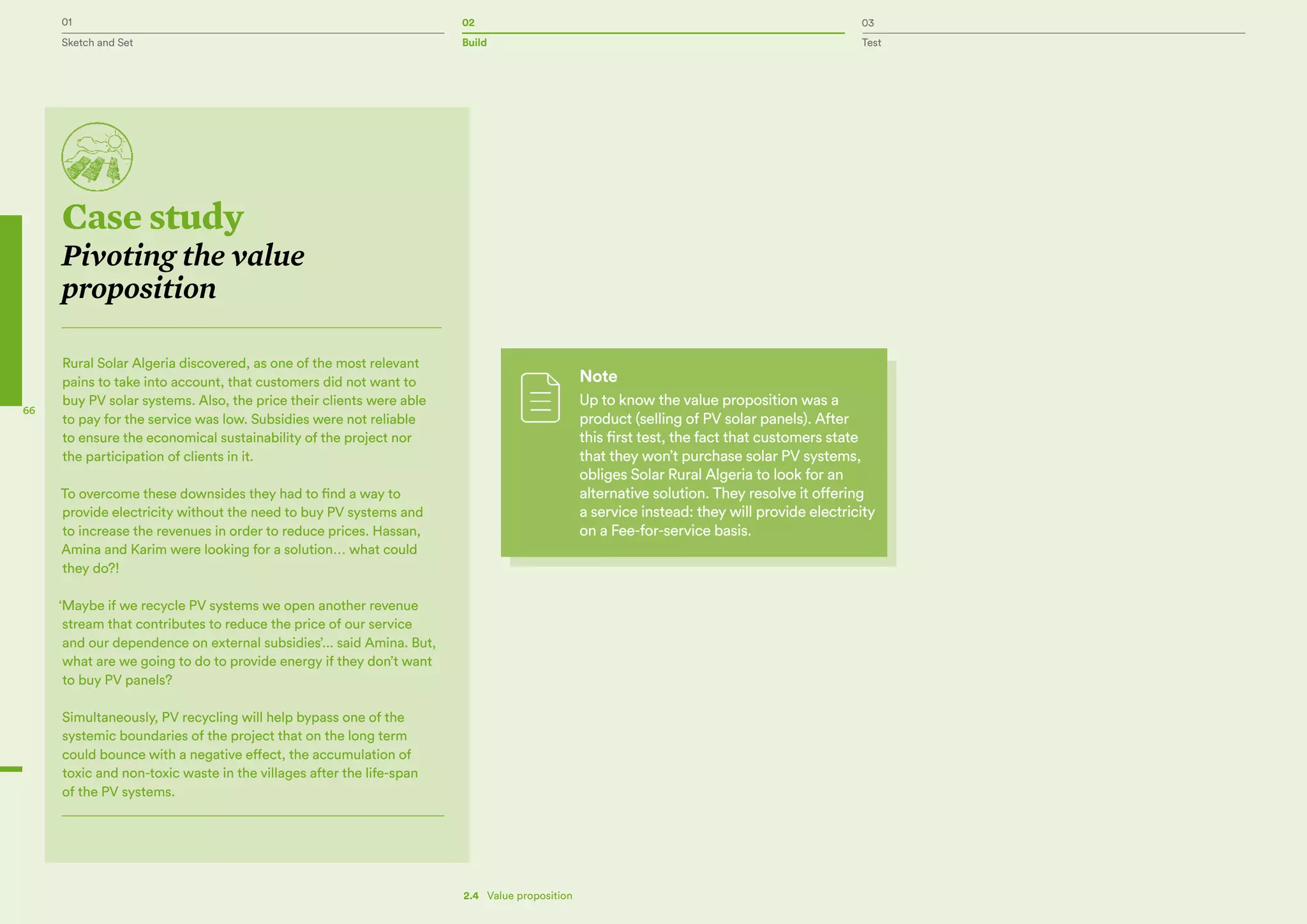 01 02 03
Sketch and Set Build Test
66
Case study
Pivoting the value
proposition
Rural Solar Algeria discovered, as one of the most relevant
pains to take into account, that customers did not want to
buy PV solar systems. Also, the price their clients were able
to pay for the service was low. Subsidies were not reliable
to ensure the economical sustainability of the project nor
the participation of clients in it.
To overcome these downsides they had to find a way to
provide electricity without the need to buy PV systems and
to increase the revenues in order to reduce prices. Hassan,
Amina and Karim were looking for a solution… what could
they do?!
‘Maybe if we recycle PV systems we open another revenue
stream that contributes to reduce the price of our service
and our dependence on external subsidies’... said Amina. But,
what are we going to do to provide energy if they don’t want
to buy PV panels?
Simultaneously, PV recycling will help bypass one of the
systemic boundaries of the project that on the long term
could bounce with a negative effect, the accumulation of
toxic and non-toxic waste in the villages after the life-span
of the PV systems.
2.4   Value proposition
Note
Up to know the value proposition was a
product (selling of PV solar panels). After
this first test, the fact that customers state
that they won’t purchase solar PV systems,
obliges Solar Rural Algeria to look for an
alternative solution. They resolve it offering
a service instead: they will provide electricity
on a Fee-for-service basis.
 