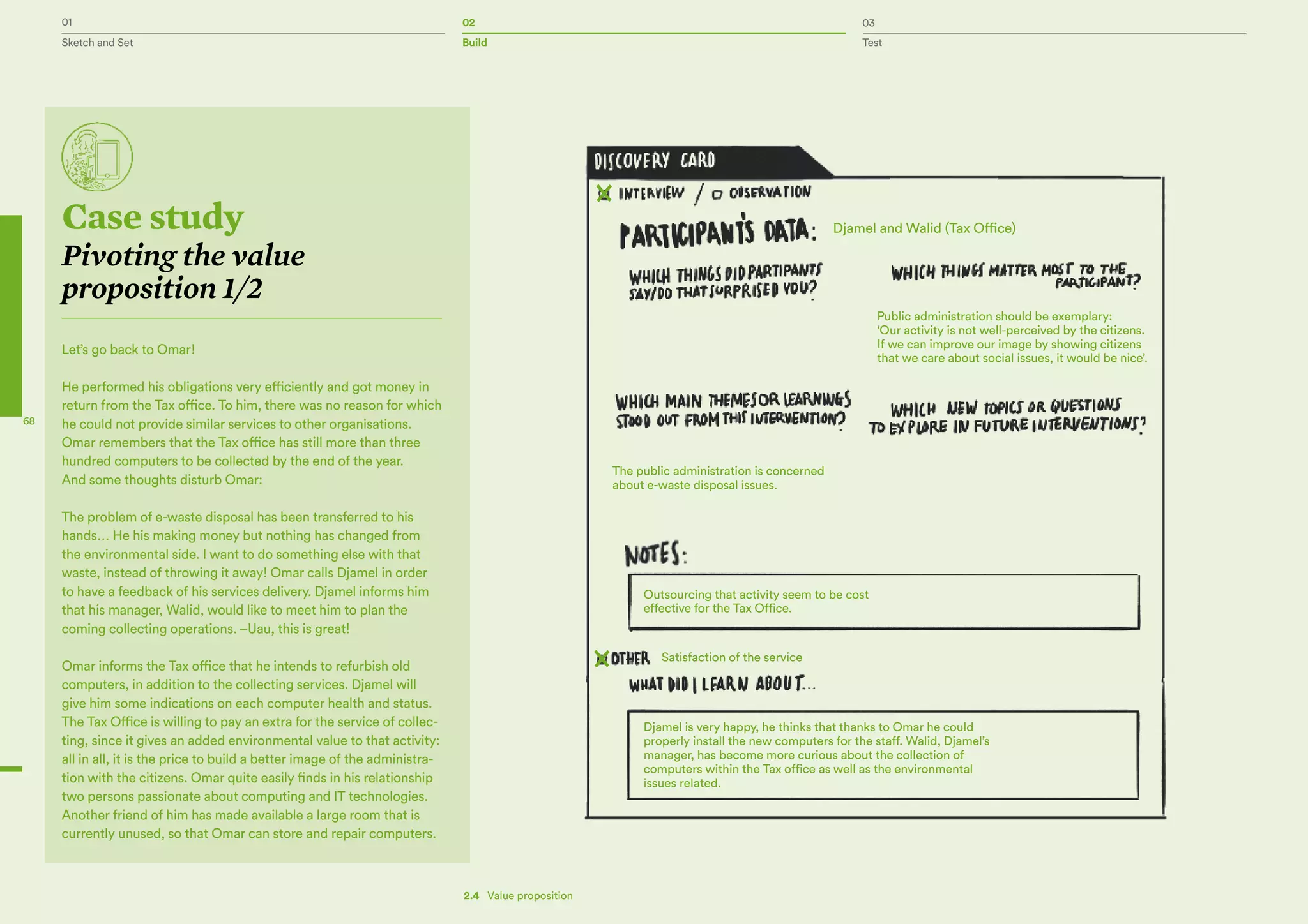 01 02 03
Sketch and Set Build Test
68
Les autorités locales pour la gestion
des décharges
Case study
Pivoting the value
proposition 1/2
Let’s go back to Omar!
He performed his obligations very efficiently and got money in
return from the Tax office. To him, there was no reason for which
he could not provide similar services to other organisations.
Omar remembers that the Tax office has still more than three
hundred computers to be collected by the end of the year.
And some thoughts disturb Omar:
The problem of e-waste disposal has been transferred to his
hands… He his making money but nothing has changed from
the environmental side. I want to do something else with that
waste, instead of throwing it away! Omar calls Djamel in order
to have a feedback of his services delivery. Djamel informs him
that his manager, Walid, would like to meet him to plan the
coming collecting operations. –Uau, this is great!
Omar informs the Tax office that he intends to refurbish old
computers, in addition to the collecting services. Djamel will
give him some indications on each computer health and status.
The Tax Office is willing to pay an extra for the service of collec-
ting, since it gives an added environmental value to that activity:
all in all, it is the price to build a better image of the administra-
tion with the citizens. Omar quite easily finds in his relationship
two persons passionate about computing and IT technologies.
Another friend of him has made available a large room that is
currently unused, so that Omar can store and repair computers.
Djamel and Walid (Tax Office)
Public administration should be exemplary:
‘Our activity is not well-perceived by the citizens.
If we can improve our image by showing citizens
that we care about social issues, it would be nice’.
The public administration is concerned
about e-waste disposal issues.
Outsourcing that activity seem to be cost
effective for the Tax Office.
Djamel is very happy, he thinks that thanks to Omar he could
properly install the new computers for the staff. Walid, Djamel’s
manager, has become more curious about the collection of
computers within the Tax office as well as the environmental
issues related.
Satisfaction of the service
2.4   Value proposition
 