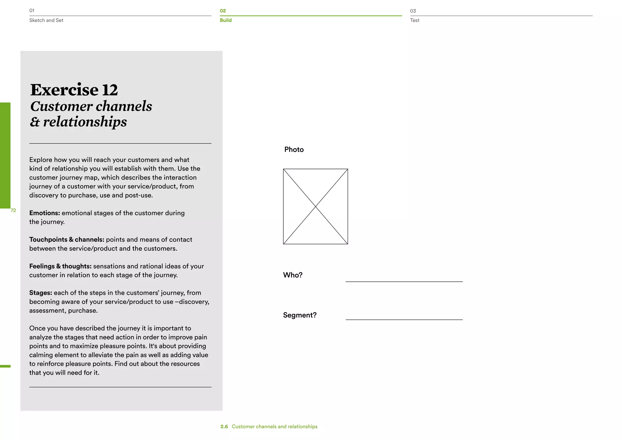 01 02 03
Sketch and Set Build Test
72
Who?
Segment?
Photo
Exercise 12
Customer channels
& relationships
Explore how you will reach your customers and what
kind of relationship you will establish with them. Use the
customer journey map, which describes the interaction
journey of a customer with your service/product, from
discovery to purchase, use and post-use.
Emotions: emotional stages of the customer during
the journey.
Touchpoints & channels: points and means of contact
between the service/product and the customers.
Feelings & thoughts: sensations and rational ideas of your
customer in relation to each stage of the journey.
Stages: each of the steps in the customers’ journey, from
becoming aware of your service/product to use –discovery,
assessment, purchase.
Once you have described the journey it is important to
analyze the stages that need action in order to improve pain
points and to maximize pleasure points. It's about providing
calming element to alleviate the pain as well as adding value
to reinforce pleasure points. Find out about the resources
that you will need for it.
2.6   Customer channels and relationships
 