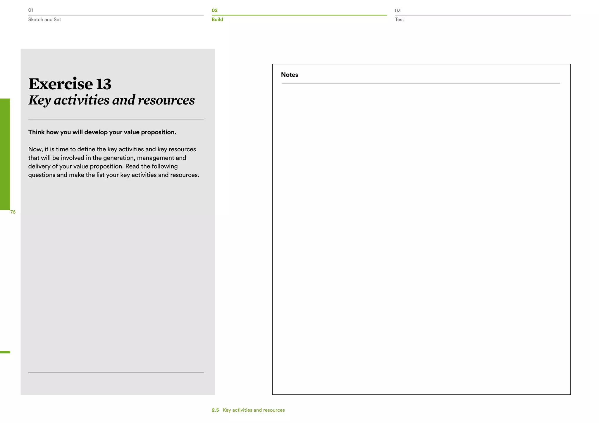 01 02 03
Sketch and Set Build Test
76
2.5   Key activities and resources
Exercise 13
Key activities and resources
Think how you will develop your value proposition.
Now, it is time to define the key activities and key resources
that will be involved in the generation, management and
delivery of your value proposition. Read the following
questions and make the list your key activities and resources.
Notes
 