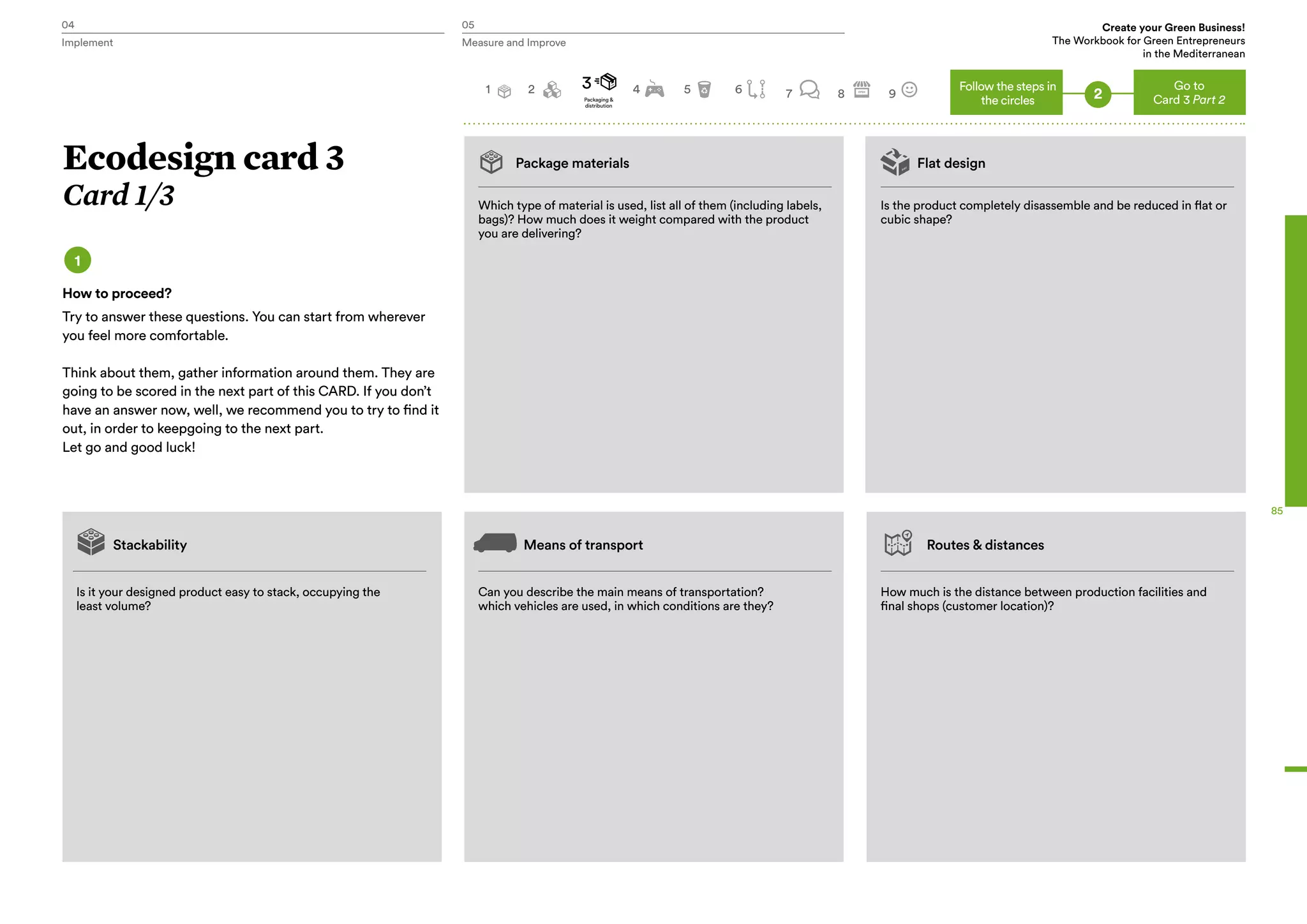 04 05 Create your Green Business!
The Workbook for Green Entrepreneurs
in the Mediterranean
Implement Measure and Improve
85
Package materials Flat design
Which type of material is used, list all of them (including labels,
bags)? How much does it weight compared with the product
you are delivering?
Is it your designed product easy to stack, occupying the
least volume?
Stackability Means of transport Routes & distances
Can you describe the main means of transportation?
which vehicles are used, in which conditions are they?
How much is the distance between production facilities and
final shops (customer location)?
Is the product completely disassemble and be reduced in flat or
cubic shape?
Ecodesign card 3
Card 1/3
1
How to proceed?
Try to answer these questions. You can start from wherever
you feel more comfortable.
Think about them, gather information around them. They are
going to be scored in the next part of this CARD. If you don’t
have an answer now, well, we recommend you to try to find it
out, in order to keepgoing to the next part.
Let go and good luck!
Go to
Card 3 Part 2
3 4 5 6 7 8 9
Follow the steps in
the circles 2Packaging &
distribution
1 2
 