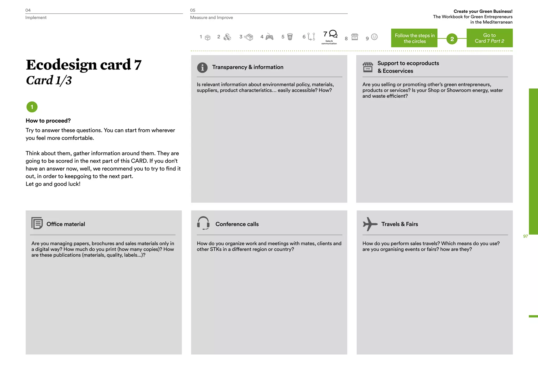 04 05
Handbook
P.g 25
Create your Green Business!
The Workbook for Green Entrepreneurs
in the Mediterranean
Implement Measure and Improve
97
Transparency & information
Support to ecoproducts
& Ecoservices
Is relevant information about environmental policy, materials,
suppliers, product characteristics… easily accessible? How?
Are you managing papers, brochures and sales materials only in
a digital way? How much do you print (how many copies)? How
are these publications (materials, quality, labels...)?
Office material Conference calls Travels & Fairs
How do you organize work and meetings with mates, clients and
other STKs in a different region or country?
How do you perform sales travels? Which means do you use?
are you organising events or fairs? how are they?
Are you selling or promoting other’s green entrepreneurs,
products or services? Is your Shop or Showroom energy, water
and waste efficient?
Ecodesign card 7
Card 1/3
1
How to proceed?
Try to answer these questions. You can start from wherever
you feel more comfortable.
Think about them, gather information around them. They are
going to be scored in the next part of this CARD. If you don’t
have an answer now, well, we recommend you to try to find it
out, in order to keepgoing to the next part.
Let go and good luck!
Go to
Card 7 Part 2
2 3 4 5 7
8 9
Follow the steps in
the circles 2Sales &
communication
1 6
 