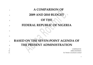 1
A COMPARISON OF1
2009 AND 2010 BUDGET2
OF THE3
FEDERAL REPUBLIC OF NIGERIA4
5
6
BASED ON THE SEVEN-POINT AGENDA OF7
THE PRESENT ADMINISTRATION8
COMPILED BY:9
ABINA ROTIMI B.10
For Nitoks Consultants Limited11
 