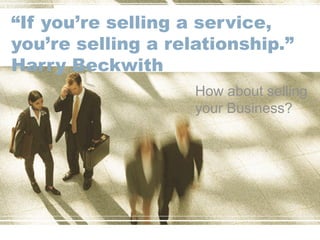 “If you’re selling a service,
you’re selling a relationship.”
Harry Beckwith
How about selling
your Business?
 