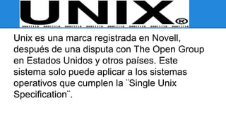 Unix es una marca registrada en Novell, 
después de una disputa con The Open Group 
en Estados Unidos y otros países. Este 
sistema solo puede aplicar a los sistemas 
operativos que cumplen la ¨Single Unix 
Specification¨. 
 