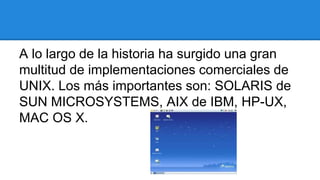 A lo largo de la historia ha surgido una gran 
multitud de implementaciones comerciales de 
UNIX. Los más importantes son: SOLARIS de 
SUN MICROSYSTEMS, AIX de IBM, HP-UX, 
MAC OS X. 
 
