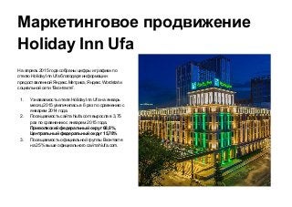 Маркетинговое продвижение
Holiday Inn Ufa
На апрель 2015 года собраны цифры и графики по
отелю Holiday Inn Ufa благодаря информации
предоставленной Яндекс.Метрика, Яндекс Wordstat и
социальной сети “Вконтакте”.
1. Узнаваемость отеля Holiday Inn Ufa на январь
месяц 2015 увеличилась в 6 раз по сравнению с
январем 2014 года.
2. Посещаемость сайта hiufa.com выросла в 3,75
раз по сравнению с январем 2015 года.
Приволжский федеральный округ 68,8%,
Центральный федеральный округ 15,78%
3. Посещаемость официальной группы Вконтакте
на 25% выше официального сайта hiufa.com.
 