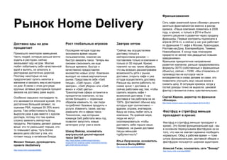 Рынок Home Delivery
Доставка еды на дом
процветает
Произошло некоторое замещение.
Часть людей, которые раньше могли
ходить в ресторан, сейчас
заказывают еду на дом. Многие
любят побаловать себя качественной
едой и выпить, но алкоголь в
ресторанах достаточно дорогой.
Поэтому некоторые из них
предпочитают купить напитки в
магазине и заказать ему в ресторане
на дом. В связи с этим для ряда
крупных сетевых ресторанов процент
заказов на доставку даже вырос.
Особенно серьезно пострадали те,
кто занимается японской кухней. Это
достаточно большой сегмент, по
оценкам РБК, порядка 30-35% всего
рынка. Там себестоимость блюд
выросла раза в два вместе с курсом
доллара, потому что там крайне
сложно заменить импортные
продукты. Рестораны делают разные
вещи: кто-то уменьшает порции, кто-
то повышает цены, Чуть более
весело дело обстоит у тех, кто
готовит пиццу и китайские блюда.
Михаил Немцан, руководитель
проекта iikoDelivery
http://www.m24.ru/articles/66883
Фастфуд и стритфуд меньше
проседают в кризис
Фастфуд и стритфуд меньше проседают в
кризис. Это более функциональная еда - мы
в основном перекусываем фастфудом из-за
того, что нам не хватает времени пообедать
нормально. Обед в рабочее время — тоже
штука функциональная, доставкой обедов и
фастфудом пользуется широкая аудитория.
Алексей Гисак, основатель сети "Воккер"
http://www.m24.ru/articles/66883
Завтрак оптом
"Сейчас мы осуществляем
доставку только в
кейтеринговом режиме —
поставляем только в компании и
только от 50 порций. Кризис
повлиял на нас таким образом,
что мы всерьез рассматриваем
возможность уйти с рынка
доставки, открыть кафе и уже
оттуда осуществлять доставку.
Раньше мы могли работать по
схеме кухня + доставка, а
сейчас работаем над тем, чтобы
сделать модель кафе +
возможная доставка. У нас
доставка и так работала на не
100%. Доставляют обычно еду,
которую едят коллективно —
вдвоем, втроем, вчетвером.
Кашу не очень любят есть в
компании. По крайней мере,
люди не могут
скооперироваться, чтобы
доставить себе горшок каши.
Наверное, на рынке доставки
пиццы меньшая
турбулентность"
Илья Лазученков, основатель
бизнеса Barley&Millet
http://www.m24.ru/articles/66883
Рост глобальных игроков
Последние четыре года мы
экономили время нашим
пользователям, помогая им
быстро заказать такси. Теперь мы
сможем сэкономить им еще
больше времени, быстро и
качественно предоставляя
множество новых услуг. Компания
выходит на новые вертикальные
рынки. Представьте себе «Gett
пицца», «Gett суши», «Gett
завтрак», «Gett уборка» или «Gett
вино» и «Gett цветы».
Транспортная сфера останется в
приоритетах компании, но мы
хотим большего — коренным
образом изменить то, как люди
потребляют базовые продукты и
услуги. Изменить также, как мы
изменили это в сфере такси.
Технологии, над которыми
команда Gett работала весь год,
позволят запустить новые
категории услуг уже в июле.
Шахар Вайсер, основатель
виртуальной диспетчерской
такси GetTaxi
http://www.forbes.ru/tekhnologii/internet-i-
svyaz/287347-shakhar-vaiser-vozmozhno-biznes-
gett-zhdet-istoriya-amazon
Франшизамания
Сеть кафе азиатской кухни «Воккер» решила
заняться франчайзингом именно в разгар
кризиса. «Наша компания появилась в 2008
году, в кризис, и только в 2014-м было
принято решение о развитии через продажу
франшизы. Первые контракты подписали в
апреле 2014-го, а сейчас у нас уже работает
по франшизе 11 кафе в Москве, Краснодаре,
Ростове-на-Дону, Екатеринбурге, Тюмени,
Новосибирске. К концу года планируем
прирасти не менее чем двадцатью новыми
заведениями».
Франшиза приоритетное направление
развития компании: раньше придерживались
формулы 30/70 (собственные и франшизные
объекты), сейчас – 10/90. «Мы отказались от
производства на аутсорсе части
ингредиентов и снова делаем их сами, это
позволило улучшить вкус наших воков и
снизить цену. В ситуации кризиса, когда у
гостей доходы точно не выросли, ценовой
фактор становится очень чувствительным».
Сергей Жарков, директор по франшизе
«Воккера».
http://www.consum-expo.ru/ru/news/digest-2015.04-N01/
 