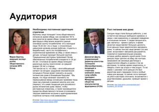 Аудитория
Рост питания вне дома
Сегодня люди стали больше работать, у них
остается все меньше свободного времени, в
связи с чем изменились и сценарии поведения
в отношении питания. У людей сегодня есть
две «валюты» - время и деньги, и время
зачастую представляет большую ценность.
Если раньше люди предпочитали завтракать
дома, то сейчас они все чаще делают это вне
дома: ассортимент завтраков расширяется,
появляется привлекательная упаковка,
которую удобно держать одной рукой. Если
раньше люди тратили на обед час-полтора,
заказывали как минимум два блюда и
предпочитали обедать в одном и том же
ресторане, то сейчас время сократилось, а
обедать стали где угодно и чем угодно. То же
самое с ужинами: если раньше это был
вероятнее всего предзаказ стола и особый
повод для выхода, то сейчас гости приходят
на ужин в ресторан спонтанно, встречаются с
родственниками, друзьями, проводят время с
детьми.
Источник: http://www.almin.ru/events/detail.php?
ELEMENT_ID=161330
Необходима постоянная адаптация
стратегии
Мужчины чаще посещают точки общественного
питания во время обеда, они составляют 55 %
всех визитов во время обеда. Среди посетителей
фастфуда в обед можно выделить разные
ключевые группы потребителей: это и молодые
люди 16-24 лет; это и люди с относительно
невысоким уровнем дохода (рабочие, студенты и
безработные); часто это потребители с
ограниченным временем на обед; а также семьи с
детьми, которые приходят большой группой.
Традиционные рестораны привлекают более
обеспеченных потребителей в возрасте от 24 до
44 лет. Столовые во время обеда посещают
различные группы посетителей, их средний
возраст 35 лет и старше.
“Не смотря на то, что обед – многообещающий
сегмент на сегодня, ухудшение экономической
ситуации в России может повлиять на рынок
питания вне дома в ближайшем будущем”. “Мы
видим, что люди начинают экономить на
перекусывании между основными приемами пищи,
таких как утренний и дневной напиток или снэк
(перекус), это новая тенденция для российского
рынка питания вне дома. Важно, чтобы
ресторанные операторы, а также производители
продуктов общественного питания отслеживали
текущие изменения на рынке и адаптировалисвои
стратегии согласно этим изменениям.”
Источник: https://www.npd.com/wps/portal/npd/us/news/press-
releases/russian-press-release-0826/
Мария Бертош,
ведущий эксперт
рынка
общественного
питания NPD
Group.
Джонатан Даути,
управляющий
директор агентства
Coverpoint
(Великобритания), ,
входящая в
структуру
компании Jones
Lang LaSalle,
президент
Международного
общества
консультантов
фудсервиса (FCSI)
 