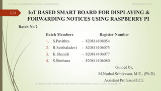 IoT BASED SMART BOARD FOR DISPLAYING &
FORWARDING NOTICES USING RASPBERRY PI
Batch No 2
1/24
Batch Members Register Number
1. S.Pavithra - 820814106054
2. R.Seethaladevi - 820814106075
3. K.Shamili - 820814106077
4. S.Sinthana - 820814106080
Guided by,
M.Nuthal Srinivasan, M.E., (Ph.D)
Assistant Professor/ECE
IoT BASED SMART BOARD FOR DISPLAYING & FORWARDING NOTICES USING RASPBERRY PI
E..G.S.PILLAY ENGINEERING COLLEGE, NAGAPATTINAM DEPARTMENT OF ECE
 