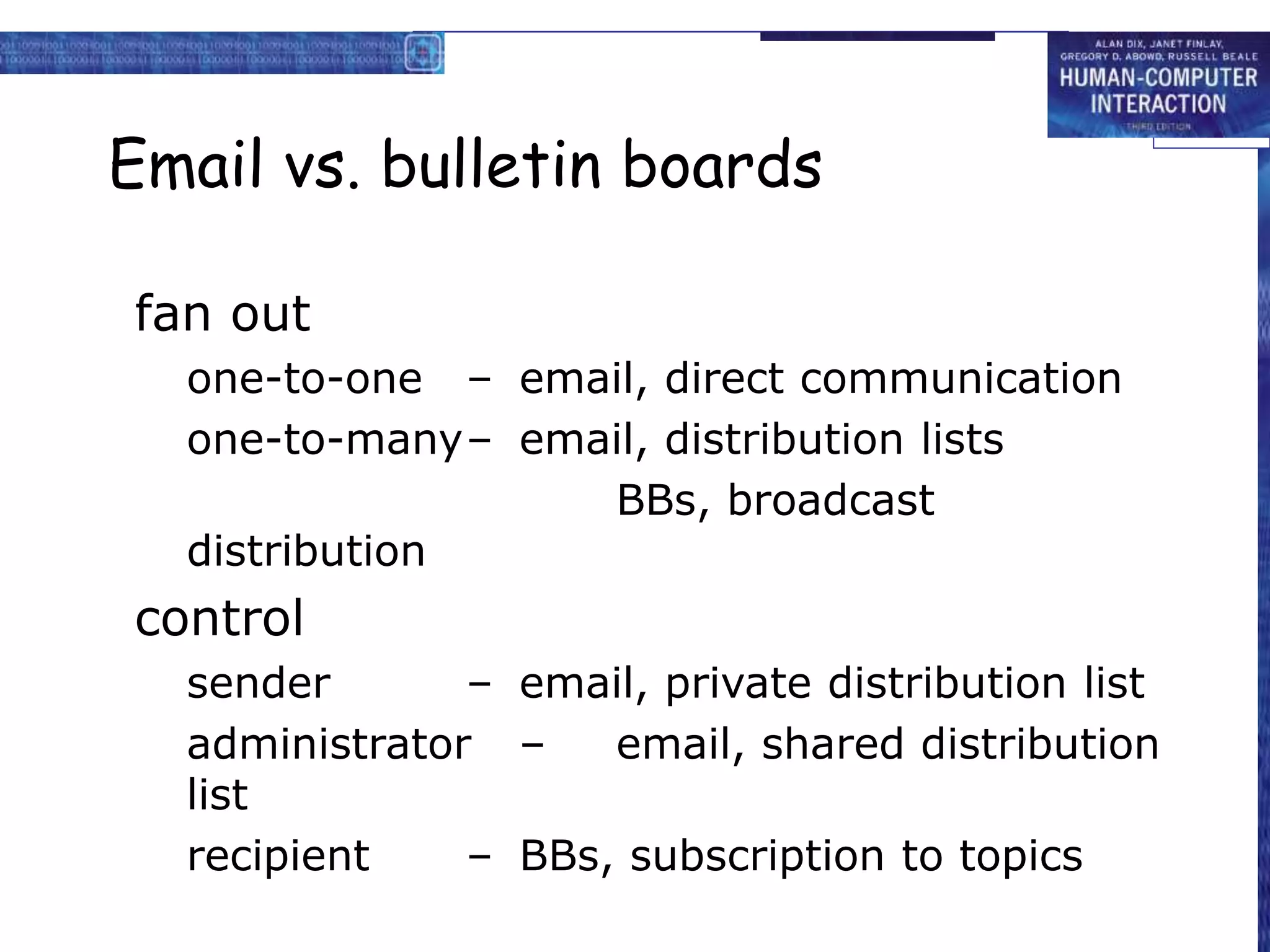 Email vs. bulletin boards
fan out
one-to-one – email, direct communication
one-to-many– email, distribution lists
BBs, broadcast
distribution
control
sender – email, private distribution list
administrator – email, shared distribution
list
recipient – BBs, subscription to topics
 