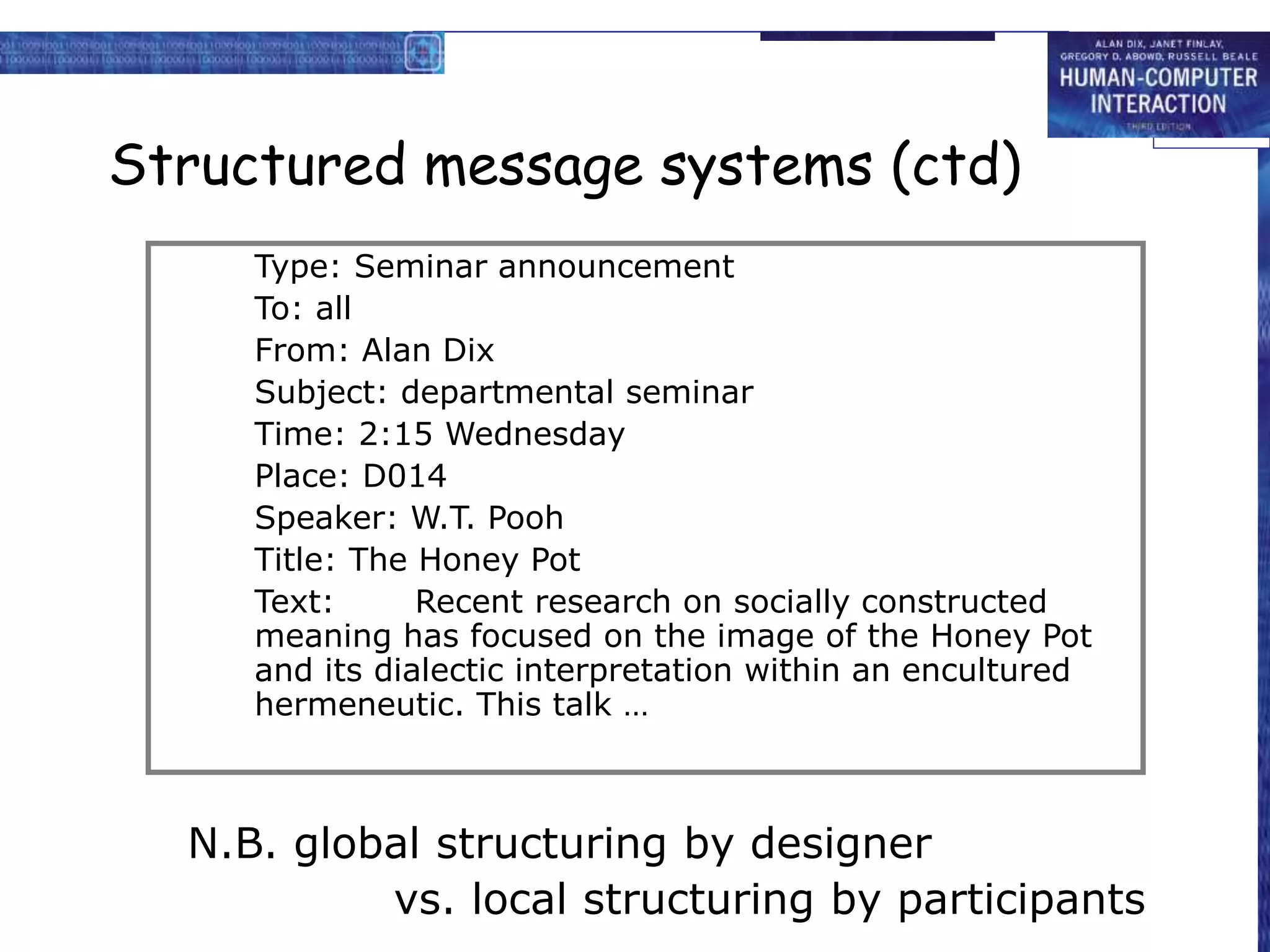 Structured message systems (ctd)
N.B. global structuring by designer
vs. local structuring by participants
Type: Seminar announcement
To: all
From: Alan Dix
Subject: departmental seminar
Time: 2:15 Wednesday
Place: D014
Speaker: W.T. Pooh
Title: The Honey Pot
Text: Recent research on socially constructed
meaning has focused on the image of the Honey Pot
and its dialectic interpretation within an encultured
hermeneutic. This talk …
 