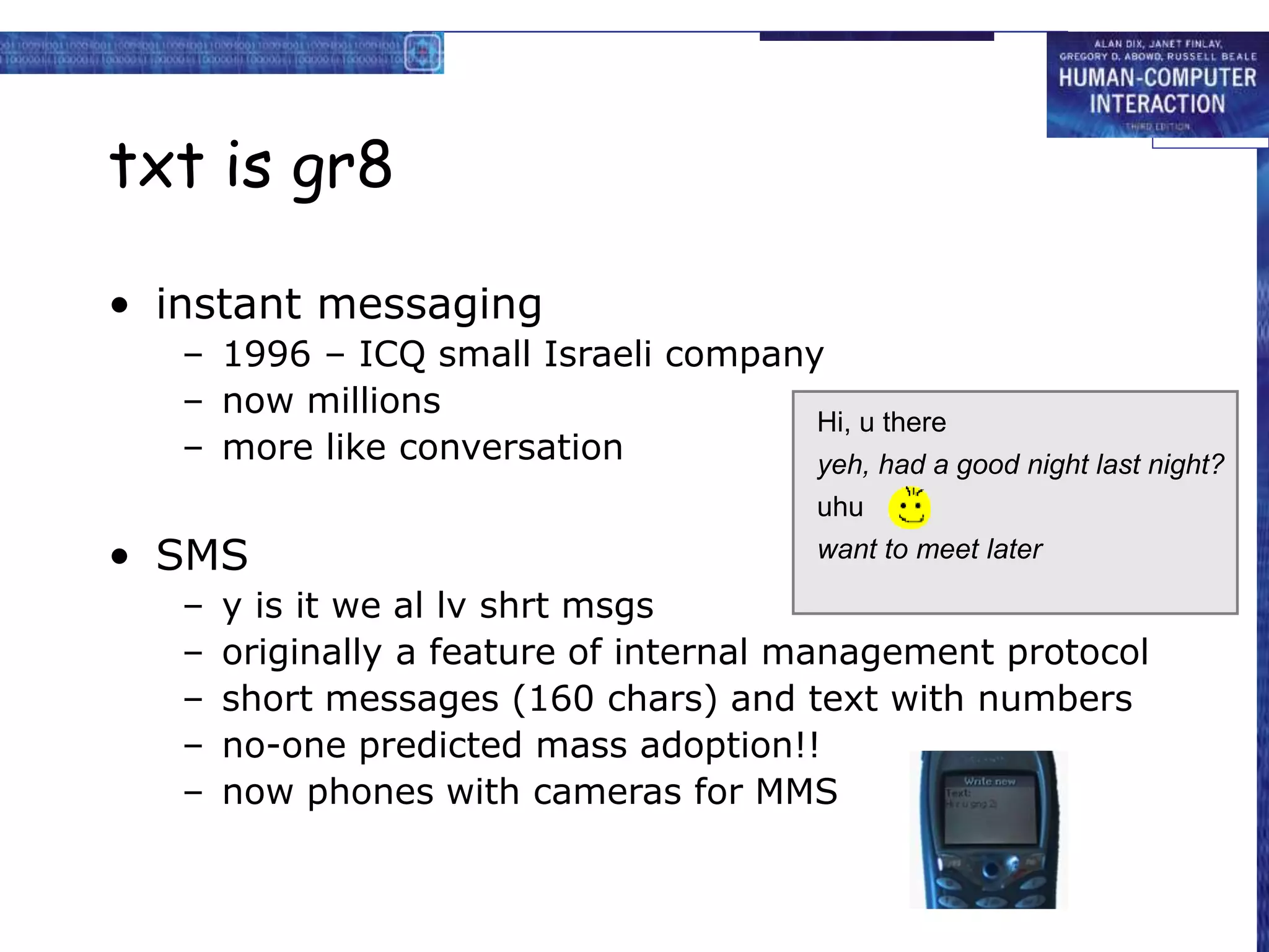 txt is gr8
• instant messaging
– 1996 – ICQ small Israeli company
– now millions
– more like conversation
• SMS
– y is it we al lv shrt msgs
– originally a feature of internal management protocol
– short messages (160 chars) and text with numbers
– no-one predicted mass adoption!!
– now phones with cameras for MMS
Hi, u there
want to meet later
yeh, had a good night last night?
uhu
 
