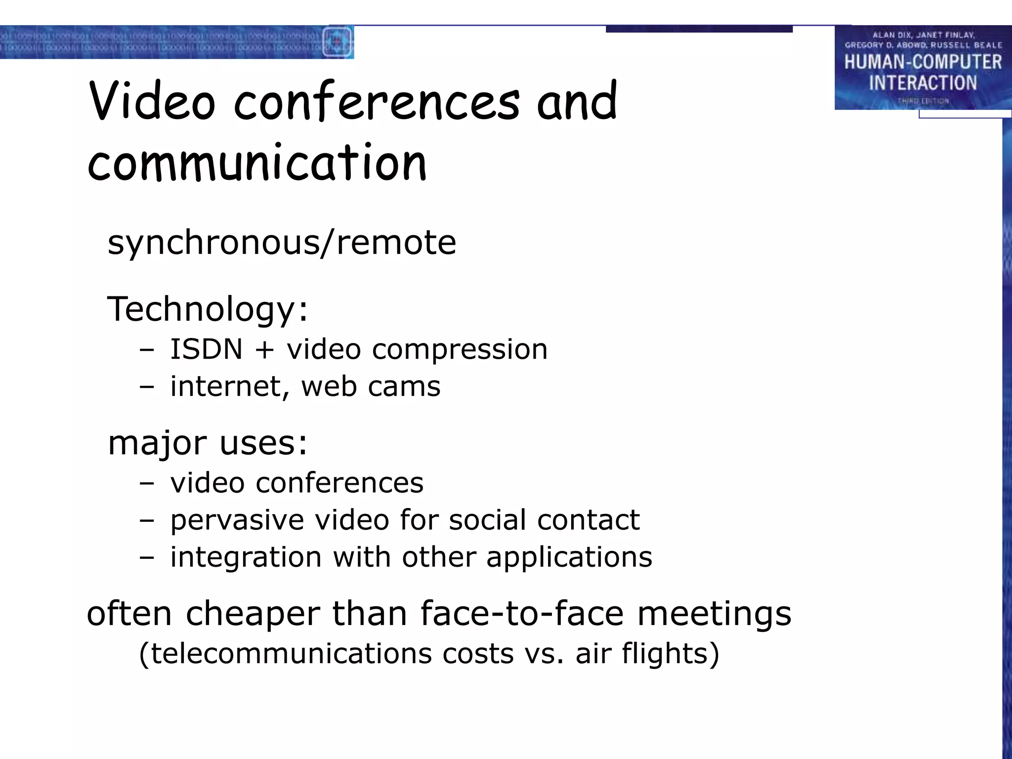 Video conferences and
communication
synchronous/remote
Technology:
– ISDN + video compression
– internet, web cams
major uses:
– video conferences
– pervasive video for social contact
– integration with other applications
often cheaper than face-to-face meetings
(telecommunications costs vs. air flights)
 