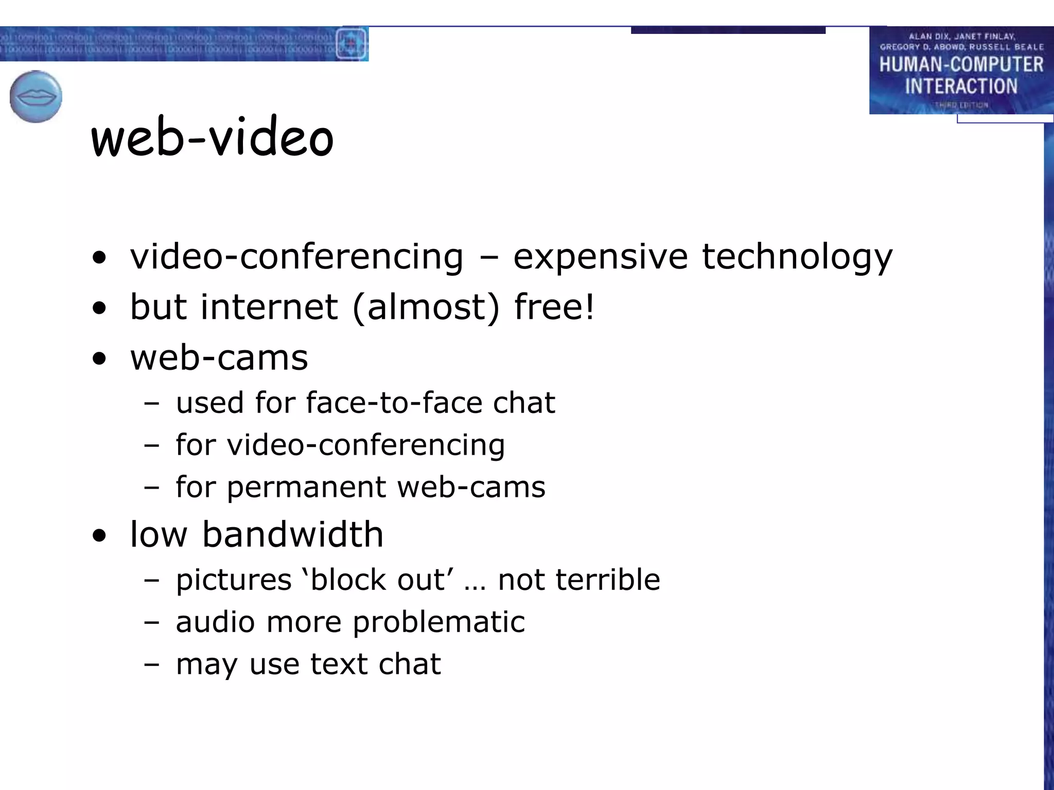 web-video
• video-conferencing – expensive technology
• but internet (almost) free!
• web-cams
– used for face-to-face chat
– for video-conferencing
– for permanent web-cams
• low bandwidth
– pictures ‘block out’ … not terrible
– audio more problematic
– may use text chat
 