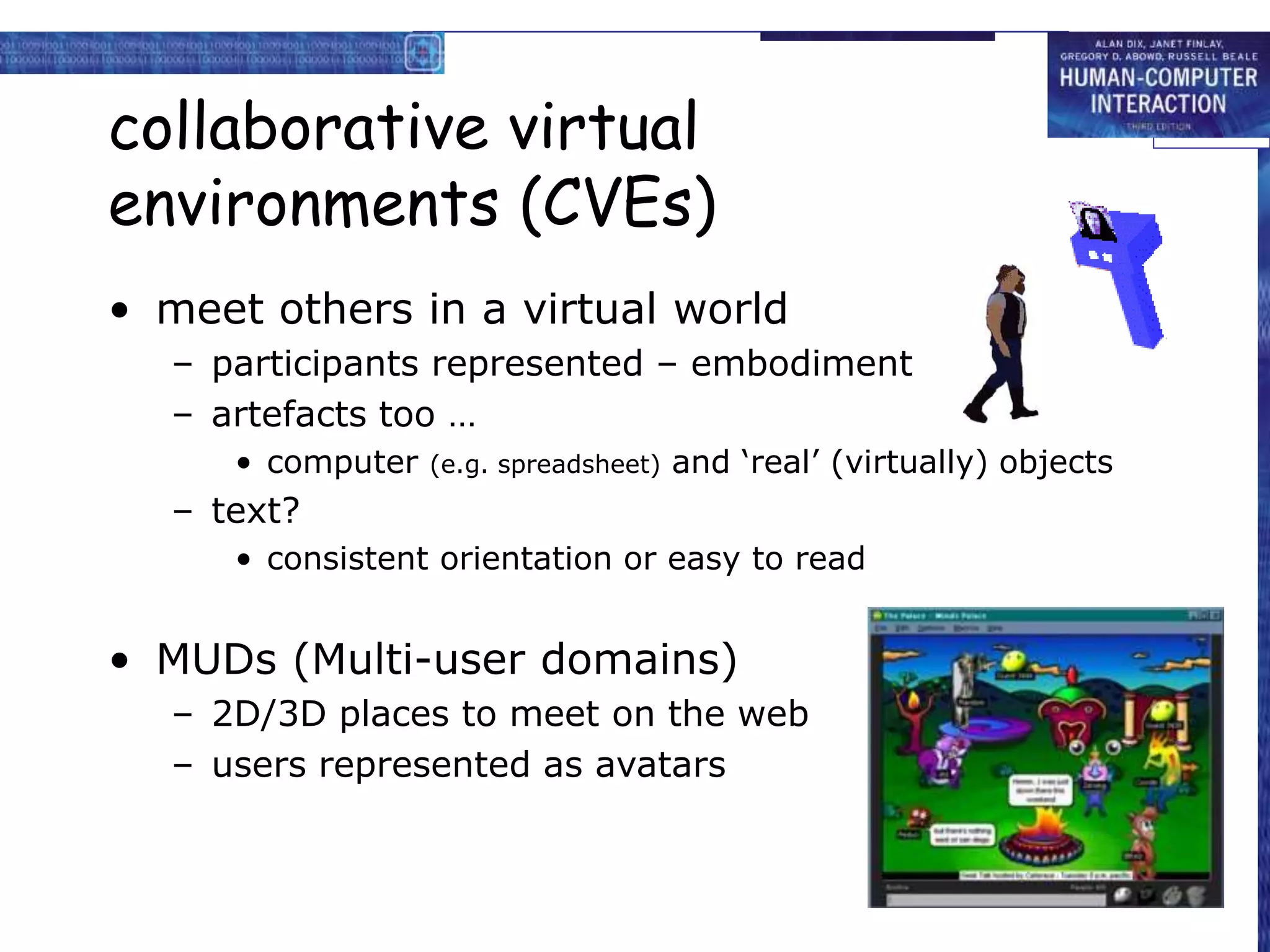 collaborative virtual
environments (CVEs)
• meet others in a virtual world
– participants represented – embodiment
– artefacts too …
• computer (e.g. spreadsheet) and ‘real’ (virtually) objects
– text?
• consistent orientation or easy to read
• MUDs (Multi-user domains)
– 2D/3D places to meet on the web
– users represented as avatars
 