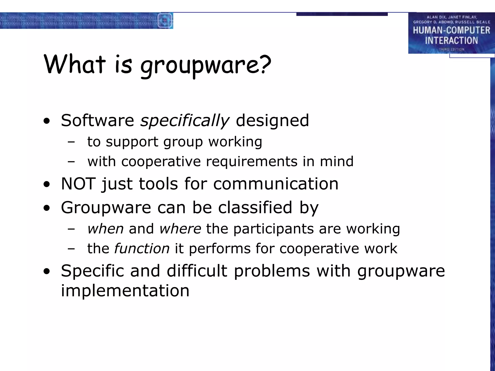 What is groupware?
• Software specifically designed
– to support group working
– with cooperative requirements in mind
• NOT just tools for communication
• Groupware can be classified by
– when and where the participants are working
– the function it performs for cooperative work
• Specific and difficult problems with groupware
implementation
 