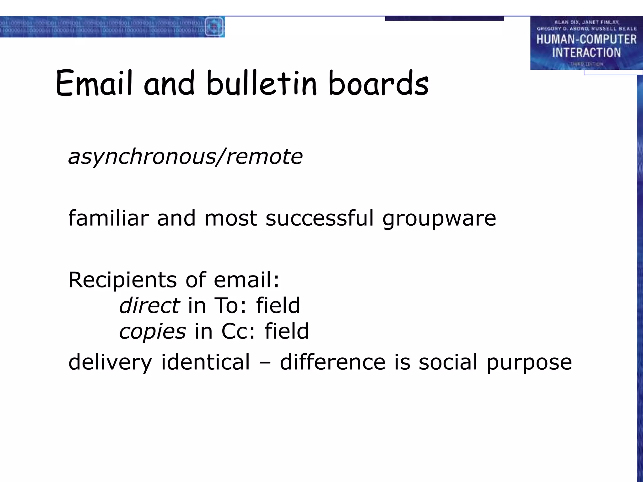 Email and bulletin boards
asynchronous/remote
familiar and most successful groupware
Recipients of email:
direct in To: field
copies in Cc: field
delivery identical – difference is social purpose
 