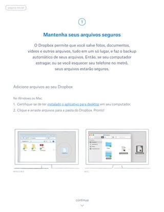 Mantenha seus arquivos seguros
O Dropbox permite que você salve fotos, documentos,
vídeos e outros arquivos, tudo em um só lugar, e faz o backup
automático de seus arquivos. Então, se seu computador
estragar, ou se você esquecer seu telefone no metrô,
seus arquivos estarão seguros.
No Windows ou Mac
1.	 Certifique-se de ter instalado o aplicativo para desktop em seu computador.
2.	Clique e arraste arquivos para a pasta do Dropbox. Pronto!
Adicione arquivos ao seu Dropbox
WINDOWS
1
continua
página inicial
MAC
 