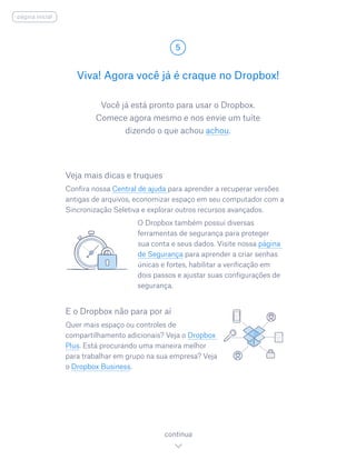 Você já está pronto para usar o Dropbox.
Comece agora mesmo e nos envie um tuíte
dizendo o que achou achou.
Viva! Agora você já é craque no Dropbox!
5
continua
página inicial
Veja mais dicas e truques
Confira nossa Central de ajuda para aprender a recuperar versões
antigas de arquivos, economizar espaço em seu computador com a
Sincronização Seletiva e explorar outros recursos avançados.
				 O Dropbox também possui diversas
ferramentas de segurança para proteger
sua conta e seus dados. Visite nossa página
de Segurança para aprender a criar senhas
únicas e fortes, habilitar a verificação em
dois passos e ajustar suas configurações de
segurança.
E o Dropbox não para por aí
Quer mais espaço ou controles de
compartilhamento adicionais? Veja o Dropbox
Plus. Está procurando uma maneira melhor
para trabalhar em grupo na sua empresa? Veja
o Dropbox Business.
 
