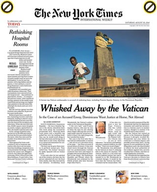 PDF-XChange Viewer 
Copyright © 2014 The New York Times 
PDF-XChange Viewer 
MCI (P) 034/07/2014 
SATURDAY, AUGUST 30, 2014 
INTERNATIONAL WEEKLY In collaboration with 
A former top Vatican ambassador is accused of molesting boys, including Francis Aquino Aneury, in the Dominican Republic. 
By LAURIE GOODSTEIN 
SANTO DOMINGO, Dominican 
Republic — He was a familiar fig-ure 
to the skinny shoeshine boys 
who work along the oceanfront 
promenade here. Wearing black 
track pants and a baseball cap 
pulled low over his balding head, 
they say, he would stroll along in 
the late afternoon and bring one of 
them down to the rocky shoreline 
or to a deserted monument for a lo-cal 
Catholic hero. 
The boys say he gave them mon-ey 
to perform sexual acts. They 
called him “the Italian” because 
he spoke Spanish with an Italian 
accent. 
It was only after he was spirited 
out of the country, the boys say, his 
picture splashed all over the local 
news media, that they learned his 
real identity: Archbishop Jozef 
Wesolowski, the Vatican’s ambas-sador 
to the Dominican Republic. 
“I felt very bad,” said Francis 
Aquino Aneury, who says he was 
14 when the man he met shining 
shoes began offering him increas-ingly 
larger sums for sexual acts. “I 
knew it wasn’t the right thing to do, 
but I needed the money.” 
The case is the first time that a 
top Vatican ambassador, or nuncio 
— who serves as a personal envoy 
of the pope — has been accused of 
sexual abuse of minors. It has sent 
shock waves through the Vatican 
and two predominantly Catholic 
countries that have only begun to 
grapple with sexual abuse by mem-bers 
of the clergy: the Dominican 
Republic and Poland, where Mr. 
Wesolowski was ordained by the 
Polish prelate who later became 
Pope John Paul II. 
It has also cre-ated 
a test for 
Pope Francis, 
who has called 
chi ld sexua l 
abuse “such an 
ugly crime” and 
pledged to move 
the Roman Cath-olic 
Church into 
an era of “zero 
tolerance.” For priests and bishops 
who have violated children, he said 
in May, “There are no privileges.” 
Mr. Wesolowski was defrocked 
by the Vatican on June 27, reducing 
him to the status of a layman. The 
Vatican, which as a city-state has 
its own judicial system, has said it 
intends to try Mr. Wesolowski on 
criminal charges. It would be the 
first time the Vatican has held a 
criminal trial for sexual abuse. The 
MERIDITH KOHUT FOR THE NEW YORK TIMES 
church recently announced that Mr. 
Wesolowski had lost his diplomatic 
immunity and could face prosecu-tion 
in criminal courts in another 
country, though it is unclear if he 
would be sent to that country. 
But the Vatican has caused an 
uproar in the Dominican Republic 
because it abruptly recalled Mr. 
Wesolowski last year before he 
could face a criminal inquiry and 
possible prosecution there. Acting 
against its own guidelines for han-dling 
abuse cases, the church failed 
to inform the local authorities of 
the evidence against him, secretly 
recalled him to Rome, and then in-voked 
diplomatic immunity. 
Mr. Wesolowski has appealed the 
Vatican’s decision to remove him 
from the priesthood, a process that 
PLAINSBORO, New Jersey — 
Can good design help heal the sick? 
The University Medical Center 
of Princeton realized several years 
ago that it had outgrown its old 
home and needed 
a new one. So the 
management decid-ed 
to design a mock 
patient room. 
Medical staff 
members and 
patients were 
surveyed. Nurses and doctors 
spent months moving Post-it notes 
around a model room set up in the 
old hospital. It was for just one 
patient, with a big foldout sofa for 
guests, a view outdoors, a novel 
drug dispensary and a bathroom 
positioned just so. 
Equipment was installed, pos-sible 
situations rehearsed. Then 
real patients were moved in from 
the surgical unit — hip and knee re-placements, 
mostly — to compare 
old and new rooms. After months of 
testing, patients in the model room 
rated food and nursing care higher 
than patients in the old rooms did, 
although the meals and care were 
the same. 
But the real eye-opener was this: 
Patients also asked for 30 percent 
less pain medication. 
Reduced pain has a cascade ef-fect, 
hastening recovery and reha-bilitation, 
leading to shorter stays 
and diminishing not just costs but 
also the chances for accidents and 
infections. When the new $523 mil-lion, 
59,000-square-meter hospital, 
on a leafy campus, opened here in 
2012, the model room became real. 
So far, ratings of patient satis-faction 
are in the 99th percentile, 
up from the 61st percentile before 
the move. Infection rates and the 
number of accidents have never 
been lower. 
Often ignored by front-rank 
architects, left to corporate spe-cialists 
who churn out too many 
heartless buildings, hospitals are a 
critical frontier for design. A British 
charity for cancer care, Maggie’s 
Centres, has taken one approach, 
enlisting a Who’s Who of stars like 
Rem Koolhaas, Frank Gehry, Sno-hetta 
and Norman Foster to devise 
In the Case of an Accused Envoy, Dominicans Want Justice at Home, Not Abroad 
Rethinking 
Hospital 
Rooms 
Whisked Away by the Vatican 
MICHAEL 
KIMMELMAN 
ESSAY 
Con tin ued on Page 5 
INTELLIGENCE 
Concerns about Iran 
for U.S. allies. PAGE 2 
Con tin ued on Page 4 
WORLD TRENDS 
Myths about minorities 
in China. PAGE 6 
MONEY & BUSINESS 
Cambodia’s quest 
for better rice. PAGE 8 
NEW YORK 
At summer camps, 
global faces. PAGE 13 
Jozef 
Wesolowski 
Click to buy NOW! 
www.docu-track.com 
Click to buy NOW! 
www.docu-track.com 
 